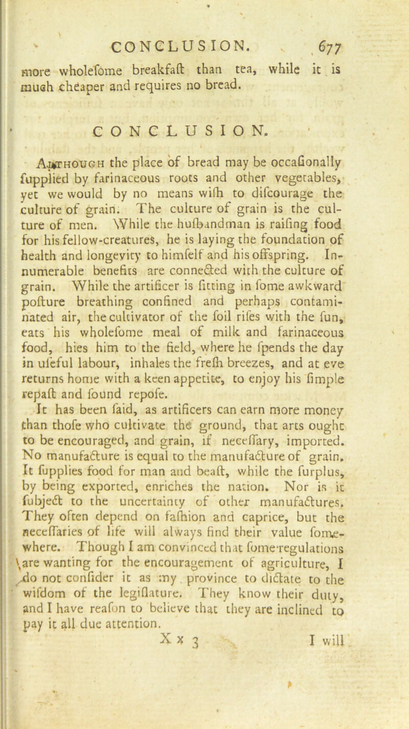 more wholefome breakfaft than tea, while it is mush cheaper and requires no bread. CONCLUSION. A.i*though the place of bread may be occafionally fupplied by farinaceous roots and other vegetables, yet we would by no means wifh to difcourage the culture of grain. The culture of grain is the cul- ture of men. While the hufbandman is railing food for his fellow-creatures, he is laying the foundation of health and longevity to himfelf and his offspring. In- numerable benefits are connected with the culture of grain. While the artificer is fitting in fome awkward pofture breathing confined and perhaps contami- nated air, the cultivator of the foil rifes with the fun, eats his wholefome meal of milk and farinaceous food, hies him to the field, where he fpends the day in ufeful labour, inhales the frefh breezes, and at eve returns home with a keen appetite, to enjoy his fimple repaid and found repofe. It has been laid, as artificers can earn more money than thofe who cultivate the ground, that arts ought to be encouraged, and grain, if neceffary, imported. No manufacture is equal to the manufacture of grain. It fupplies food for man and bealt, while the furpius, by being exported, enriches the nation. Nor is it fubjeCt to the uncertainty of other manufactures. They often depend on fafhion and caprice, but the necelfaries of life will always find their value fom,e- where. Though I am convinced that fome-regulations \are wanting for the encouragement of agriculture, 1 ydo not confider it as my province to dictate to the wifdom of the legiflature. They know their duty, and I have reafon to believe that they are inclined to pay it all due attention. Xx 3 * I will