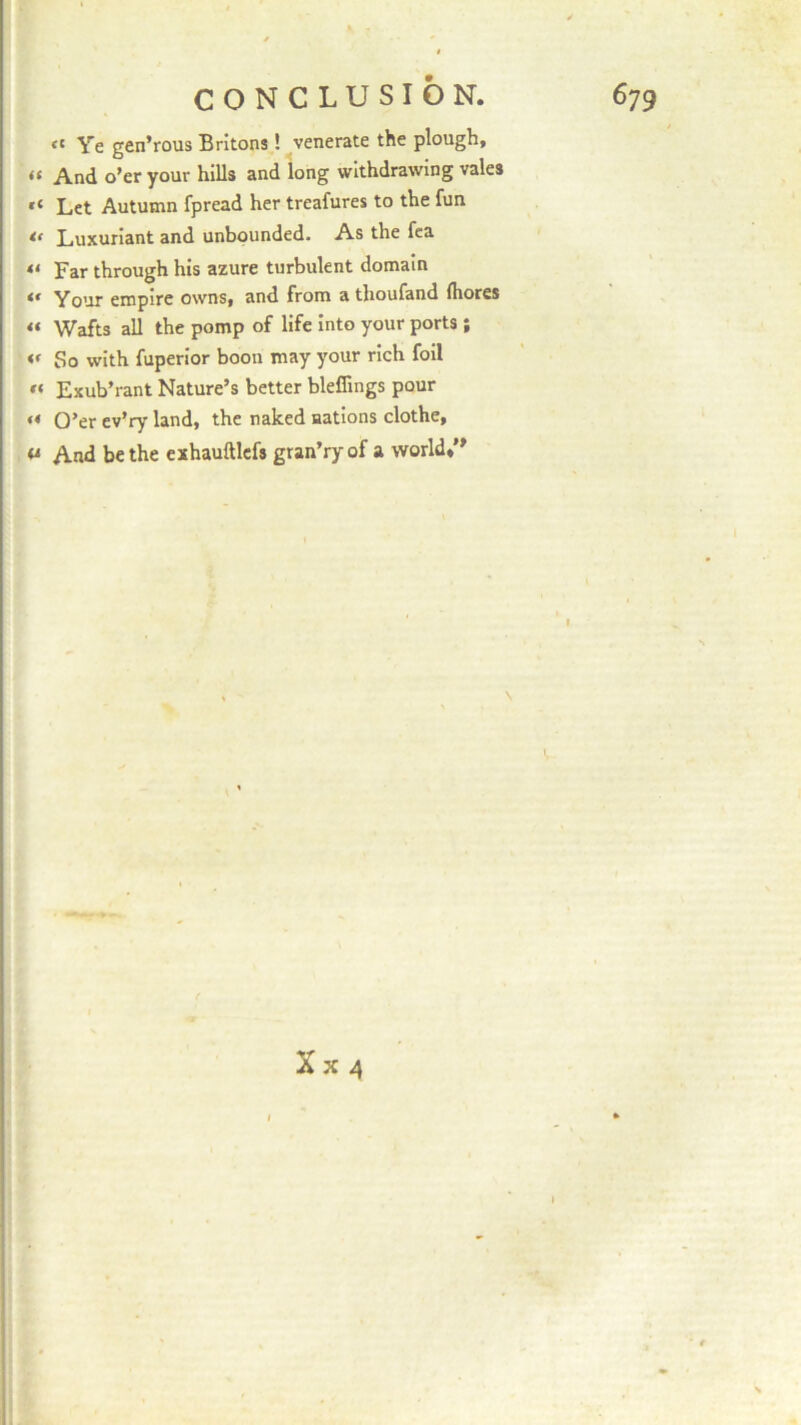 <l Ye gen’rous Britons! venerate the plough, “ And o’er your hills and long withdrawing vales “ Let Autumn fpread her treafures to the fun if Luxuriant and unbounded. As the fea « far through his azure turbulent domain tf Your empire owns, and from a thoufand fliores a Wafts all the pomp of life into your ports; So with fuperior boon may your rich foil a Exub’rant Nature’s better bleffings pour « O’er ev’ry land, the naked nations clothe, a And be the exhauftlefs gran’ry of a world,”