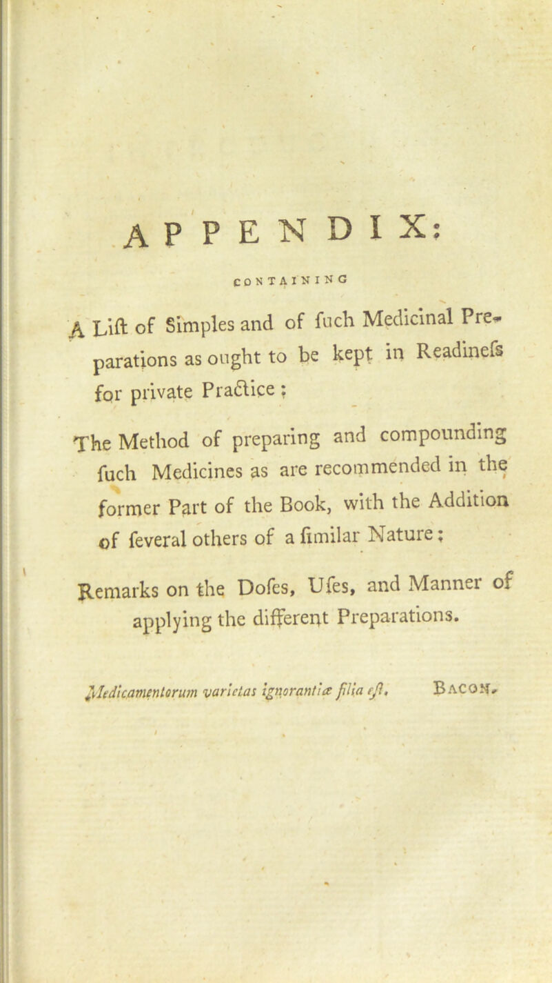 APPENDIX; CONTAINING f\ Lift of Simples and of fuch Medicinal Pre- parations as ought to be kept in Readinefs for private Practice ? The Method of preparing and compounding fuch Medicines as are recommended m the former Part of the Book, with the Addition of feveral others of a fimilar Nature ; Remarks on the Dofes, Ufes, and Manner of applying the different Preparations. Jl.ledicfltnentorum yarletas ignorant!a fili.a efi, B acom.