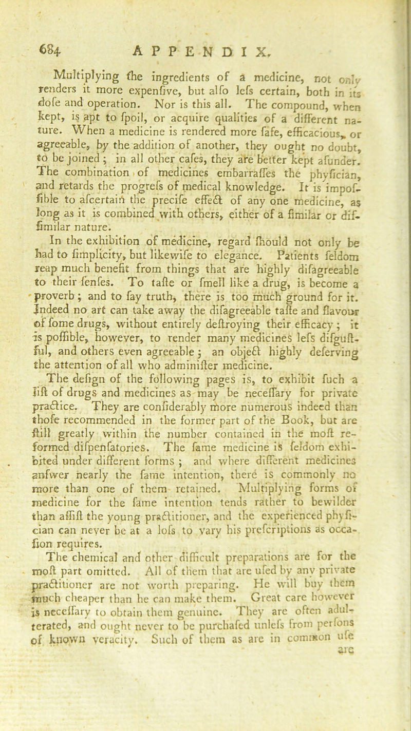 Multiplying the ingredients of a medicine, not oniv renders it more expenffve, but alfo lefs certain, both in its dofe and operation. Nor is this all. The compound, when kept, is apt to fpoil, or acquire qualities of a different na- ture. When a medicine is rendered more fafe, efficacious, or agreeable, by the addition of another, they ought no doubt, to be joined ; in all other cafes, they are better kept afunaer. The combination of medicines embarrafles the phyfician, and retards the progrefs of medical knowledge. It is impof- ftble to afeertairt the precife effeft of any one medicine, as long as it is combined with others, either of a fimilar or dif- fimilar nature. In the exhibition of medicine, regard ffiould not only be had to fimplicity, but likewife to elegance. Patients feldom reap much benefit from things that are highly difagreeable to their fenfes. To taffe or fmell like a drug, is become a proverb; and to fay truth, there is too much ground for it. Indeed no art can take away the difagreeable taffe and flavour of fome drugs, without entirely deftroying their efficacy ; it is poflible, however, to render many medicines lefs difguff- ful, and others even agreeable j an objeft highly deferving the attention of all who adminiffer medicine. The defign of the following pages is, to exhibit fuch a lift of drugs and medicines as may be neceffary for private practice. They are confiderably more numerous indeed than thofe recommended in the former part of the Book, but are ftill greatly within the number contained in the inoft re- formed difpenfatories. The fame medicine is feldom exhi- bited under different forms ; and where different medicines anfwer nearly the fame intention, there is commonly no more than one of them retained. Multiplying forms of medicine for the fame intention tends rather to bewilder than affift the young practitioner, and the experienced ph) ft- cian can never be at a lofs to vary his preferiptions as occa- fion requires. The chemical and other difficult preparations are for the rnoft part omitted. All of them that are uTed by any private practitioner are not worth preparing. He will buy them much cheaper than he can make them. Great care however is neceffary to obtain them genuine. They are often adul- terated, and ought never to be purchafcd nnlefs from per Ions of known veracity. Such of them as are in common uie are