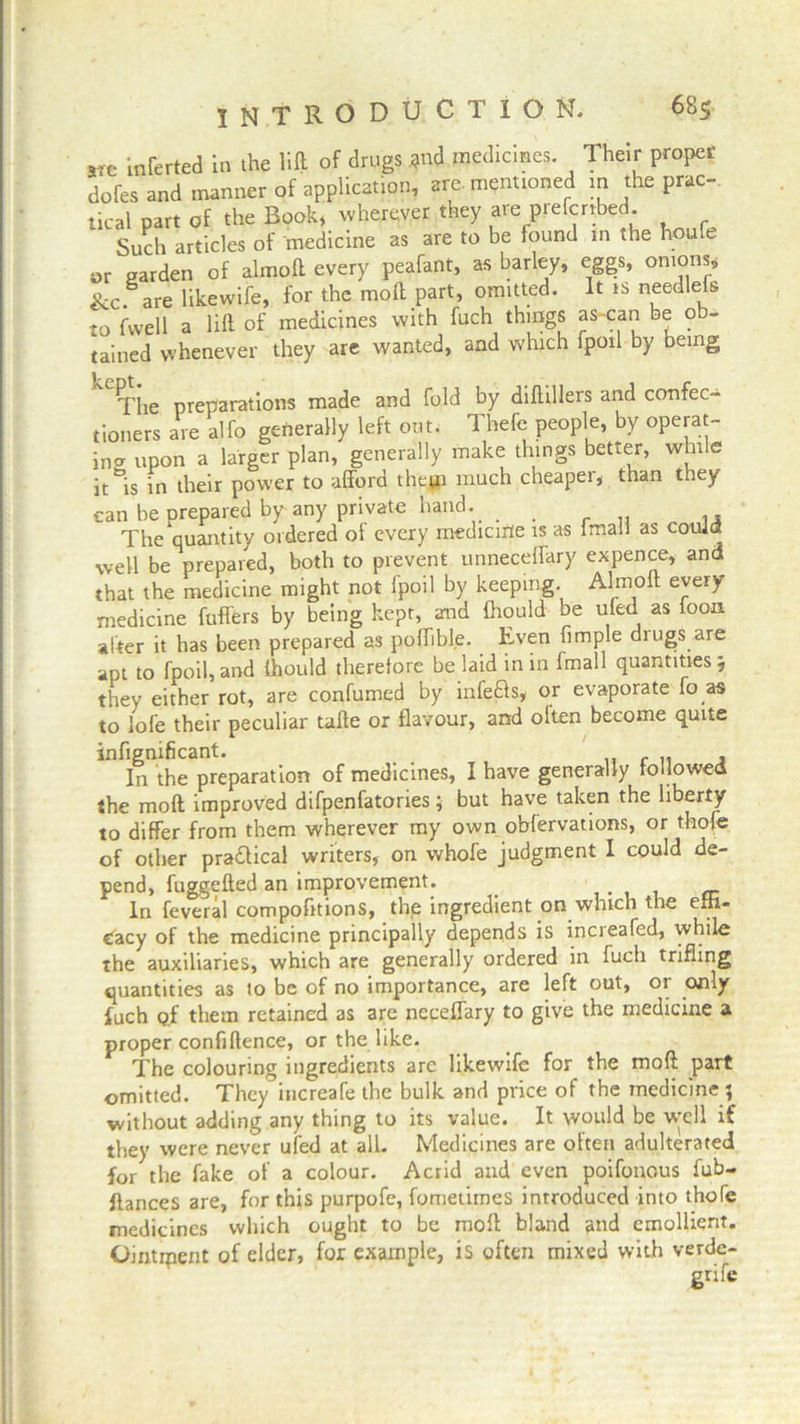 arc inerted in the lift of drugs *nd medicines. Their proper dofes and manner of application, are mentioned in the prac- tical part of the Book, wherever they are preferred. Such articles of medicine as are to be found in the houle or garden of almoft every peafant, as barley, eggs, onions, &c. are likewife, for the molt part, omitted. It is needlefs to fwell a lift of medicines with fuch things as-can be ob- tained whenever they are wanted, and which fpoil by being The preparations made and fold by diftillers and confec- tioners are alfo generally left out. Thefe people, by operat- ing upon a larger plan, generally make things better, while it^is in their power to afford them much cheaper, than they can be prepared by any private hand. . , The quantity ordered of every medicine is as fmall as could well be prepared, both to prevent unneceffary expence, and that the medicine might not fpoil by keeping. Almoft every medicine fufl'ers by being kept, and fhould be ufed as foon alter it has been prepared as poffibl.e. Even fimple diugs are apt to fpoil,and ftiould therefore be laid in in fmall quantities; they either rot, are confumed by infers, or evaporate fo as to iofe their peculiar tafte or flavour, and olten become quite infignificant. _ In the preparation of medicines, I have generally followed the molt improved difpenfatories; but have taken the liberty to differ from them wherever my own obfervations, or thorn of other practical writers, on whofe judgment I could de- pend, fuggefted an improvement. _ In feveral compofitions, the ingredient on which the efh- Cacy of the medicine principally depends is increafed, while the auxiliaries, which are generally ordered in fuch trifling quantities as to be of no importance, are left out, or only fuch of them retained as are neceffary to give the medicine a proper confidence, or the like. The colouring ingredients are likewife for the moft part omitted. They increafe the bulk and price of the medicine ; without adding any thing to its value. It would be vvell if they were never ufed at all. Medicines are often adulterated for the fake of a colour. Acrid and even poifouous fub- flances are, for this purpofe, fometimes introduced into thofe medicines which ought to be rnoft bland and emollient. Ointrpent of elder, for example, is often mixed with verde- gnfe