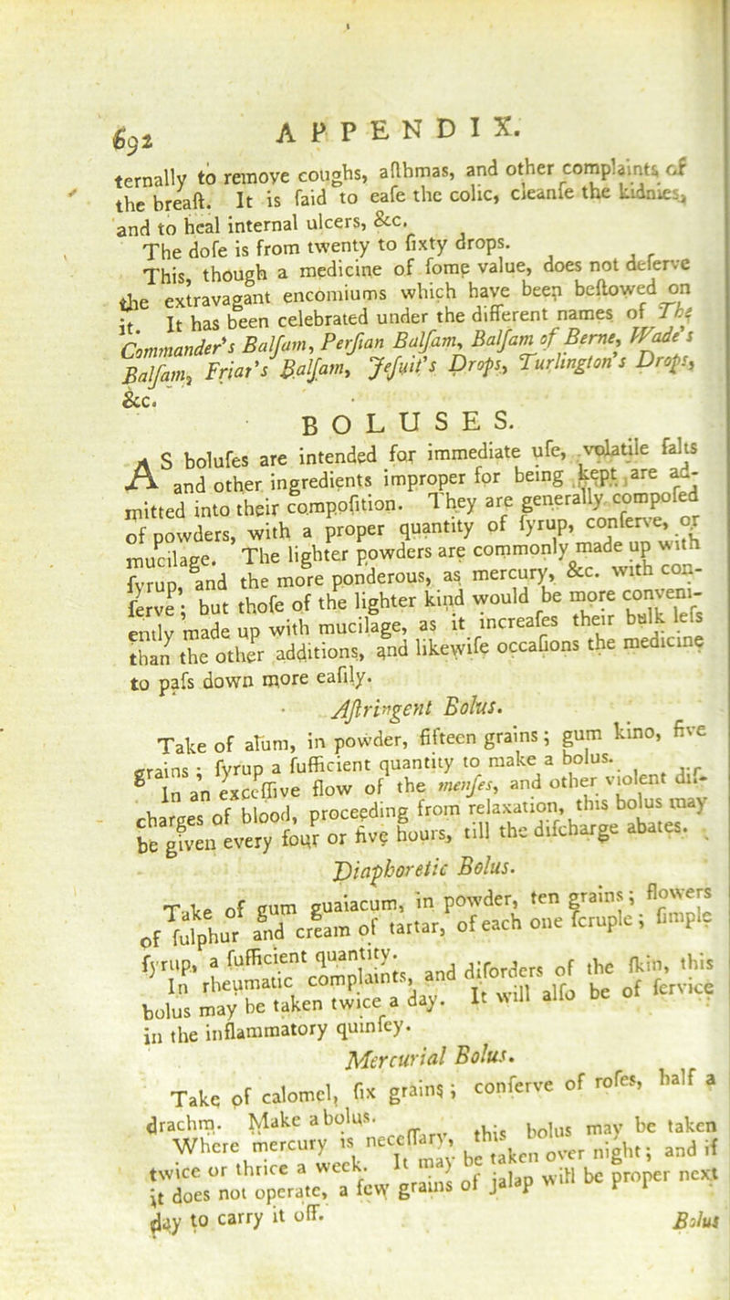 AP.PEN.DI X. ternally to remove coughs, aflhmas, and other complaints of the bread. It is faid to eafe the colic, cieanfe the kidrnes, and to heal internal ulcers, &c. The dofe is from twenty to fixty drops. This though a medicine of fome value, does not deierve the extravagant encomiums which have beep bellowed on it It has been celebrated under the different names of Toj Commander's Balfam, Perftan Balfam, Balfam of Berne, Wade s Balfam, Friar's Balfam, JeJmt's Drop., Turlington s Drop, &c. boluses. A s bolufes are intended for immediate ufe, volatile falls A and other ingredients improper for being kept .are ad- mitted into their co.mppfition. They are generally compofed of powders, with a proper quantity of lyrup, conferve, oj mucilage. The lighter powders are commonly made up vs rvrUD ani the more ponderous, as mercury, &c. with con- ferve; but thofe of the lighter kind would be more conveni- ently made up with mucilage, as it increafes their bulk left than the other additions, and likewife occaGons the medicine to pafs down more eafily. Aftri'igent Bolus. Take of ahim, in powder, fifteen grains; gum kino, five trains ■ fyrup a fufficient quantity to make a bolus. g In an excSlive flow of the menfes, and other violent dn- , nf hlond proceeding from relaxation, this bolus may hours, cm the drfebarge abace, . Diaphoretic Bolus. bolus may be taken twice a day. It ailo be in the inflammatory quiniey. Mercurial Bolus. Take of calomel, Ox grain,; conferee of roles, half a drachm. Make a bolus- bolus mav he taken Whete mercury .necclfarrs and if twice or thrice a wee . ) w;h ^ proper next it does not operate, a few grains of jalap l F 1 day to carry it off. Bolus