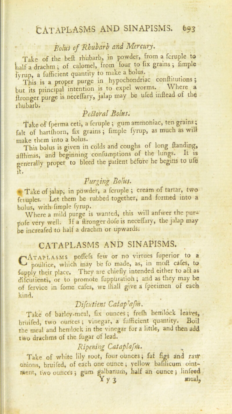 CATAPLASMS AND SINAPISMS. bQ3 Bolus of Rhubarb and Mercury. Take of the belt rhubarb, in powder, from a fcruple to Lalf a drachm ; of calomel, from four to fix grams; fimple fyrup, a fufficient quantity to make a bolus. # This is a proper purge in hypochondriac comhtutions; but its principal intention is to expel worms. Where a flronger purge is necelfary, jalap may be ufed mltead oi the rhubarb. f Pefloral Bolus. Take of fperma ceti, a fcruple ; gum ammoniac, ten grains; fait of hart (horn, fix grains; fimple fyrup, as much as will make them into a bolus. This bolus is given in colds and coughs of long Handing, afthmas, and beginning confumptions of the lungs. It is generally proper to bleed the pattern before he begins to ufb if. Purging Bolus. • Take of jalap, in powder, a fcruple ; cream of tartar, two fciuples. Let them be rubbed together, and formed into a bolus, with fimple fyrup. Where a mild purge is wanted, this will anfwer the pur- pole very well. If a ftronger dofe is necelfary, the jalap may be increafed to half a drachm or upwards; CATAPLASMS AND SINAPISMS. CAtaplasms poltefs few or no virtues fuperior to a poultice, which may be fo made, as, in molt cafes, to fupply their place. They are chiefly intended either to act as difeirtients, or to promote fuppUratioh; and as they may be of fervice in fome cafes, we Hiall give a fpeeimen of each kind. Vifcutient Cat ap1 afrit. Take of barley-meal, fix ounces; frelh hemlock leaves, bruifed, two ourices ; vinegar, a fufficient quantity. Boil the meal and hemlock in the vinegar for a little, and then add two drachms of the fugar df lead. Ripening Cataplafrn. Take of white lily root, four ounces; fat figS dnd ravr onions, bruifed, of each one ounce ; yellow bafilicum oint- naent, two ounce's; gum galbartum, half an ounce j linfeed Y y j meal,