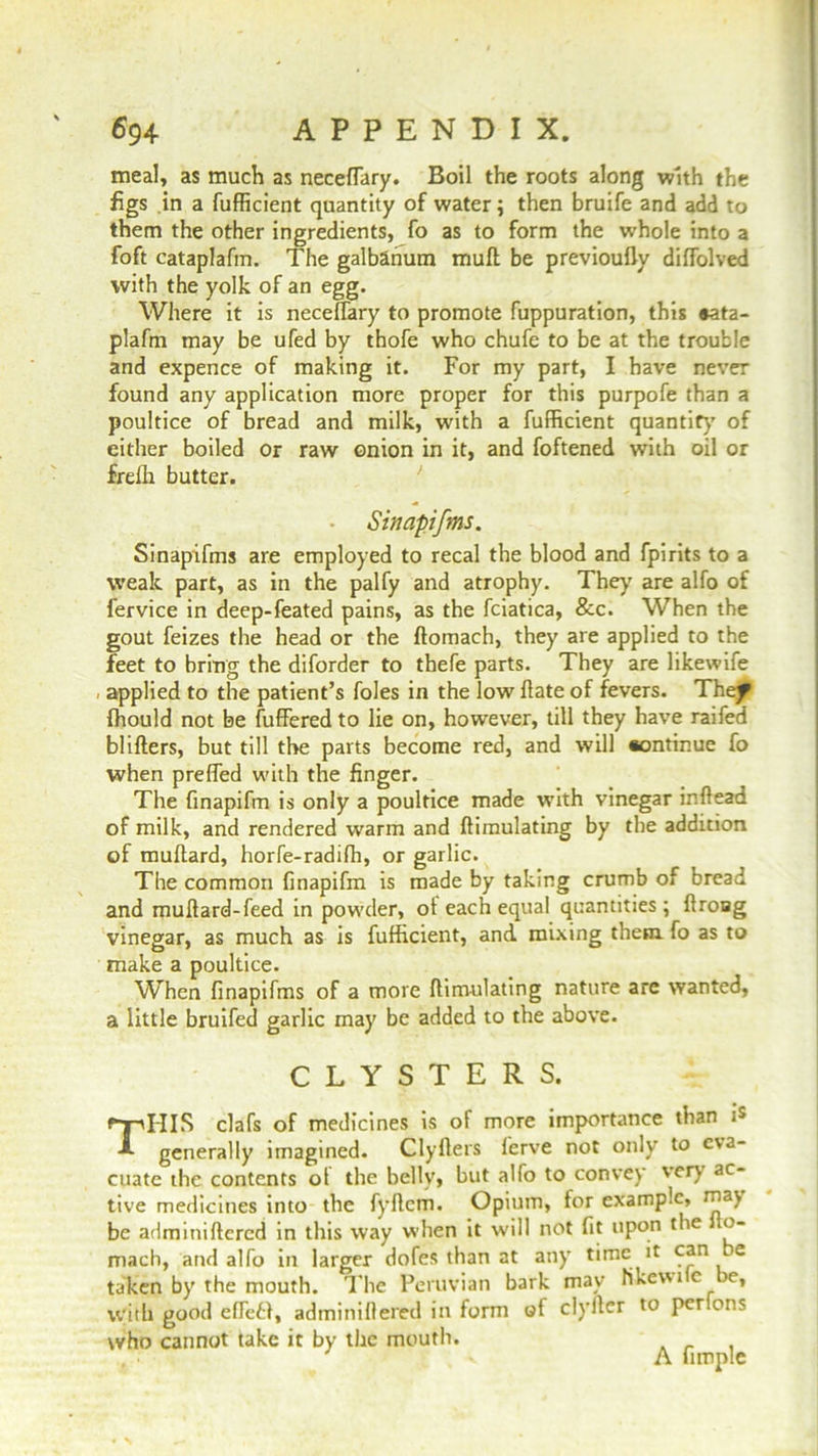 meal, as much as necefTary. Boil the roots along with the figs in a fufficient quantity of water; then bruife and add to them the other ingredients, fo as to form the whole into a foft cataplafm. The galbanum mull be previoufly diffolved with the yolk of an egg. Where it is necelfary to promote fuppuration, this *ata- plafm may be ufed by thofe who chufe to be at the trouble and expence of making it. For my part, I have never found any application more proper for this purpofe than a poultice of bread and milk, with a fufficient quantity of either boiled or raw onion in it, and foftened with oil or frelh butter. • Sinapifms. Sinapifms are employed to recal the blood and fpirits to a weak part, as in the palfy and atrophy. They are alfo of fervice in deep-feated pains, as the fciatica, &c. When the gout feizes the head or the flomach, they are applied to the feet to bring the diforder to thefe parts. They are likewife applied to the patient’s foies in the low hate of fevers. Thef fhould not be fuffered to lie on, however, till they have raifed blihers, but till the parts become red, and will #ontinue fo when prefled with the finger. The finapifm is only a poultice made with vinegar inhead of milk, and rendered warm and himulating by the addition of muhard, horfe-radifh, or garlic. The common finapifm is made by taking crumb of bread and muhard-feed in powder, ot each equal quantities; hroag vinegar, as much as is fufficient, and mixing them, fo as to make a poultice. When finapifms of a more himulating nature are wanted, a little bruifed garlic may be added to the above. CLYSTERS. THIS clafs of medicines is ot more importance than generally imagined. Clyfters ferve not only to eva- cuate the contents ol the belly, but alfo to convey very ac- tive medicines into the fyhcm. Opium, for example, may be adminiftered in this way when it will not fit upon the o- mach, and alfo in larger dofes than at any time it e taken by the mouth. The Peruvian bark may likevn c >e, with good effetl, adminiflered in form of clyflcr to per ons who cannot take it by the mouth. A Ample