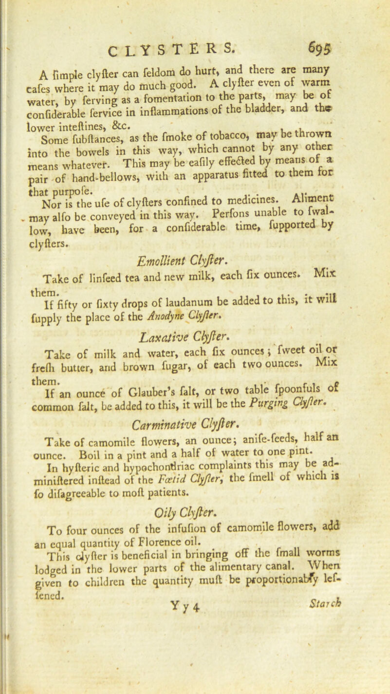 A fimple clyfter can feldom do hurt, and there are many cafes where it may do much good. A clyfter even of warm water, by ferving as a fomentation to the parts, may be of confiderable fervice in inflammations of the bladder, and the lower inteftines, &c. „ , . , .. „ Some fubftances, as the fmoke of tobacco, may be thrown into the bowels in this way, which cannot by any other means whatever. This may be eafily effeaed by means of a pair of hand-bellows, with an apparatus fitted to them tor that purpofe. ... Nor is the ufe of clyfters confined to medicines. Aliment . mav alfo be conveyed in this way. Perfons unable to (wal- low, have been, for a confiderable time, fupported by clyfters. Emollient Clyfter. Take of linfeed tea and new milk, each fix ounces. Mix If fifty or fixty drops of laudanum be added to this, it will fupply the place of the Anodyne Clyfter. Laxative Clyfter. Take of milk and water, each fix ounces; fweet oil or frefli butter, and brown fugar, of each two ounces. Mix thCIf an ounce of Glauber’s fait, or two table fpoonfuls of common fait, be added to this, it will be the Purging Clyjler. Carminative Clyfter. Take of camomile flowers, an ounce; anife-feeds, half an ounce. Boil in a pint and a half of water to one pint. In hyfteric and hypochondriac complaints this may be a - miniftered inftead of the Foetid Clyfter, the fmell of which is fo difagreeable to moft patients. Oily Clyfter. To four ounces of the infufion of camomile flowers, add an equal quantity of Florence oil. This cJyfter is beneficial in bringing off the fmall worms lodged in the lower parts of the alimentary canal. When given to children the quantity rault be pcoportionabTy lef- lened. „ , Y y 4. Starch