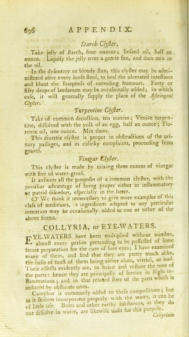 Starch Clyjler. Take jelly of ftarch, four ounces; linfeed oil, half an _ ounce. Liquify the jelly over a gentle fire, and then mix in the oil. In the dvfentery or bloody flux, this clyfler may be admi- niftered after every loofe fiool, to heal the ulcerated inteftines and blunt the fharpnefs of corroding humours. Forty or fifty drops of laudanum may be occafionally added; in which cafe, it will generally fupply the place of the AJlringent Clyjler. Turpentine Clyjler. Take of common decoflion, ten ounces; Venice turpen- tine, diffolved with the yolk of an egg, half an ounce ; Flo- rence oil, one ounce. Mix them. This diuretic clyfler is proper in obflruflions of the uri- nary pafiages, and in colicky complaints, proceeding from gravel. Vinegar Clyfler. This clyfler is made by mixing three ounces of vinegar with five of. water-gruel. It anfwers all the purpofes of a common clyfler, with the peculiar advantage of being proper either in inflammatory cr putrid diforders, efpecially rn the latter. ' We think it unneceffary to give more examples of this clafs of medicines, >s ingredients adapted to any particular intention may be occafionally added to one or other of tne above forms. £ COLLYRIA, or EYE-WATERS. YE-WATERS have been multiplied without number, almofl every perfon pretending to be poffeffed of fornc fecret preparation for the cure of fore eyes; I have examinee many of them, and find that they are pretty much alike, the bafis of mod of them being either alum, vitriol, or lead. Their effeds evidently are, to brace and reftorethe tone ot the parts: hence they ate principally of fervice m flight ,rl* flammations ; and in that related Hate ot the parts wnic induced by obflinate ones. r - . Camphor is commonly added to thefe competitions, but as it feldom incorporates properly with the watc,, it c..n e Jf little life. Boles and othJr earthy lubltatKes, as they do not dillolve >» water, arc likewile unfit for tbts pttrpofc.^