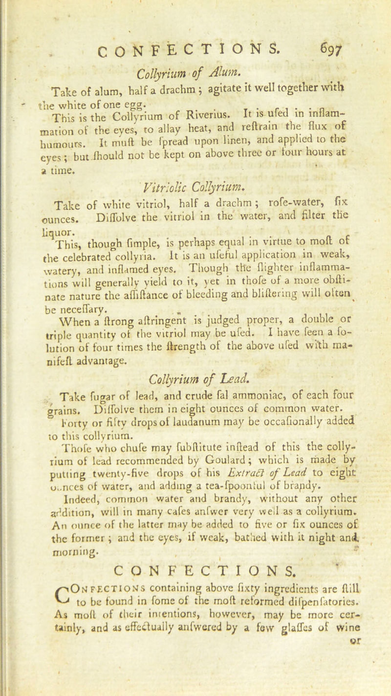Collyrium of Alum. Take of alum, half a drachm ; agitate it well together with the white of one egg. . _ . ....... This is the Collyrium of Riverius. It is ufed in inflam- mation of the eyes, to allay heat, and reftrain the flux of humours. It muft be fpread upon linen, and applied to the eyes; but fhould not be kept on above three or tour hours at a time. Vitriolic Collyrium. Take of white vitriol, half a drachm ; rofe-water, fix ounces. Diffolve the vitriol in the water, and filter the liquor. . . . ' c This, though Ample, is perhaps equal in virtue to molt ot the celebrated collyria. It is an ufeful application in weak, watery, and inflamed eyes. Though the (lighter inflamma- tions will generally yield to it, yet in thofe of a more obfti- nate nature the afliftance of bleeding and bliftertng will often > be neceflary. When a ftrong aflringent is judged proper, a double or triple quantity of the vitriol may be ufed. I have feen a fo- lution of four times the flrength of the above ufed with ma- uifefl advantage. Collyrium of Lead. Take fugar of lead, and crude fal ammoniac, of each four grains. Dilfolve them in eight ounces of common water. forty or fifty drops of laudanum may be occafionally added to this collyrium. Thofe who chufe may fubftitute inflead of this the colly- rium of lead recommended by Goulard; which is made by putting twenty-five drops of his Extrafl of Lead to eight u..nces of water, and adding a tea-fpooniul of brapdy. Indeed, common water and brandy, without any other addition, will in many cafes anfwer very well as a collyrium. An ounce of the latter may be added to five or fix ounces of the former; and the eyes, if weak, bathed with it night and morning. CONFECTIONS. COmfF.CTIONS containing above fixty ingredients are ftill to be found in fome of the molt reformed difpenfatories. As molt of their intentions, however, may be more cer- tainly, and as effectually anfwered by a few glafles of wine