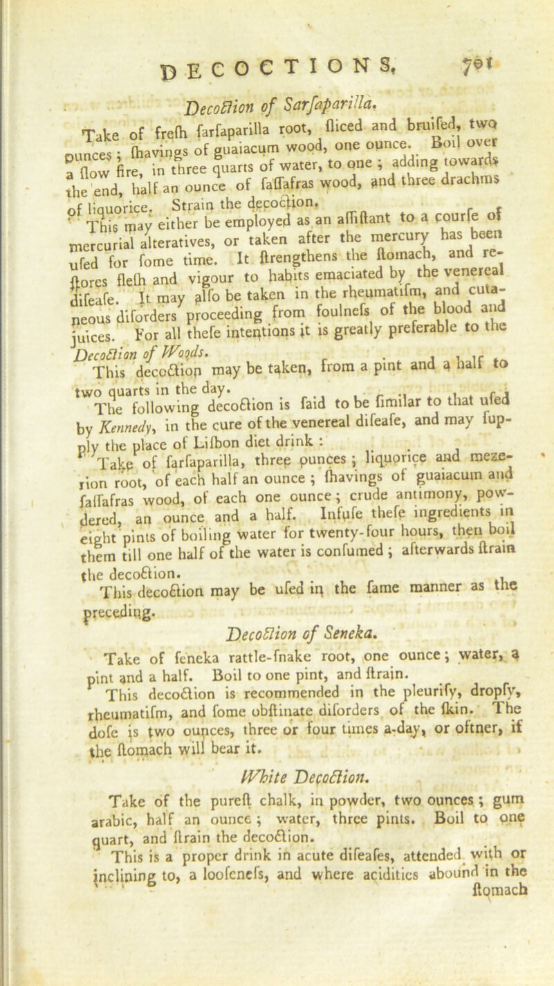 Decoflion of Sarfaparilla. Take of frefh farfaparilla root, diced and bruifed, two ounces • (havings of guaiacum wood, one °^nc®- Bo1* ov^r a (low (ire, in three quarts of water, to one ; add.ng towards the end, half an ounce of faflafras wood, and three drachms of liauorice. Strain the cjecocfion, 9 This may either be employed as an adiftant to a courfe of ntercu J alteratives, or taken after the mercury has been ufed for fome time. It (lengthens the domach, an(1 re {tores delh and vigour to habits emaciated by the venereal difeafe. It may plfo be taken in the rhepmatifm, and cuta- neous diforders proceeding from foulnefs of the blood and juices. For all thefe intentions is greatly preferable to the This decoftiop m<ty be t^ken, from a pint and a half to two quarts in the day. _ , f , The following decoflion is faid to be firmlar to that uled by Kennedy, in the cure of the venereal difeafe, and may fup- ply the place of Lafbon diet drink . _ Take of farfaparilla, three punces ; liquorice and meze- rion root, of each half an ounce ; (havings of guaiacum and failafras wood, of each one ounce; crude antimony, pow- dered, an ounce and a half. Infpfe thefe ingredients in eight pints of boiling water for twenty-four hours, then boil them till one half of the water is confumed ; afterwards dram the decoflion. _ . This decoflion may be ufed iq the fame manner as the preceding. Decoflion of Seneka. Take of feneka rattle-fnake root, one ounce; water, q pint and a half. Boil to one pint, and drain. This decoflion is recommended in the pleurify, dropfy, rheumatidn, and fome obdinate diforders of the (kin. The dofe is two oupces, three or four times a-day, or oftner, if the doiqach will bear it. • » White Decoflion. Take of the pured chalk, in powder, two ounces; gum arabic, half an ounce; water, three pints. Boil to pne quart, and drain the decoflion. This is a proper drink in acute diTeafes, attended wifh or inclining to, a loofenefs, and where acidities abound in the domach