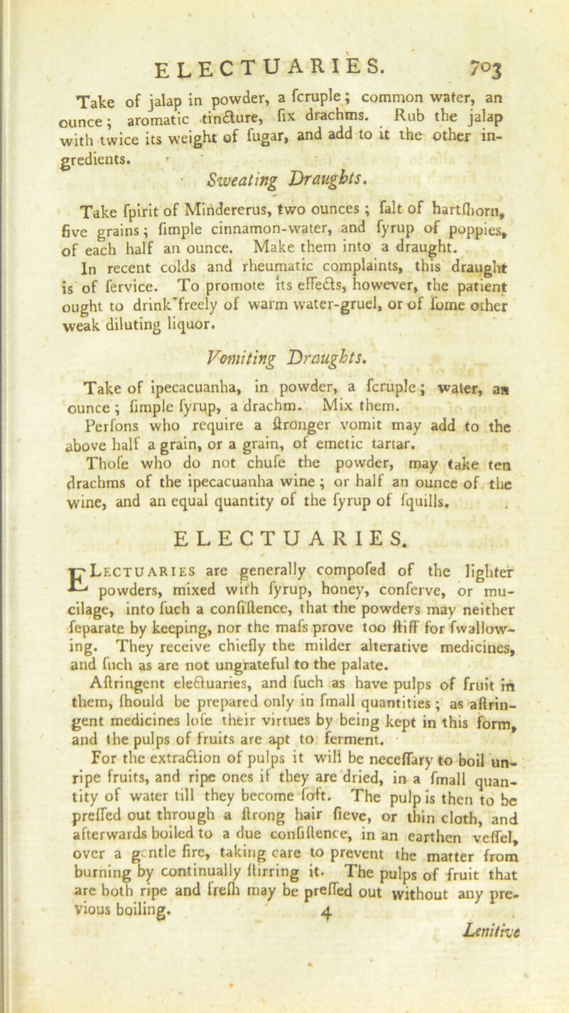 Take of jalap in powder, a fcruple; common water, an ounce; aromatic tinaure, fix drachms. Rub the jalap with twice its weight of fugar, and add to it the other in- gredients. ■ Sweating Draughts. Take fpirit of Miridererus, two ounces; fait of hartfliorn, five grains; fimple cinnamon-water, and fyrup of poppies, of each half an ounce. Make them into a draught. In recent colds and rheumatic complaints, this draught is of fervice. To promote its effeds, however, the patient ought to drinkTreely of warm water-gruel, or of fome other weak diluting liquor. Vomiting Draughts. Take of ipecacuanha, in powder, a fcruple; water, as ounce ; fimple fyrup, a drachm. Mix them. Perfons who require a Wronger vomit may add to the above half a grain, or a grain, of emetic tartar. Thofe who do not chufe the powder, may take ten drachms of the ipecacuanha wine ; or half an ounce of the wine, and an equal quantity of the fyrup of fquills. ELECTUARIES. ELectuaries are generally compofed of the lighter powders, mixed with fyrup, honey, conferve, or mu- cilage, into fuch a confidence, that the powders may neither feparate by keeping, nor the mafs prove too ftiff for fwallow- ing. They receive chiefly the milder alterative medicines, and fuch as are not ungrateful to the palate. Adringent ele&uaries, and fuch as have pulps of fruit in them, fhould be prepared only in fmall quantities; as aftrin- gent medicines lofe their virtues by being kept in this form, and the pulps of fruits are apt to ferment. For the extra&ion of pulps it will be neceffary to boil un- ripe fruits, and ripe ones if they are dried, in a fmall quan- tity of water till they become forft. The pulp is then to be prelfed out through a ftrong hair fieve, or thin cloth, and afterwards boiled to a due confidence, in an earthen veffel, over a gentle fire, taking care to prevent the matter from burning by continually ffirring it. The pulps of fruit that are both ripe and irefh may be preffed out without any pre- vious boiling. 4 Lenitive