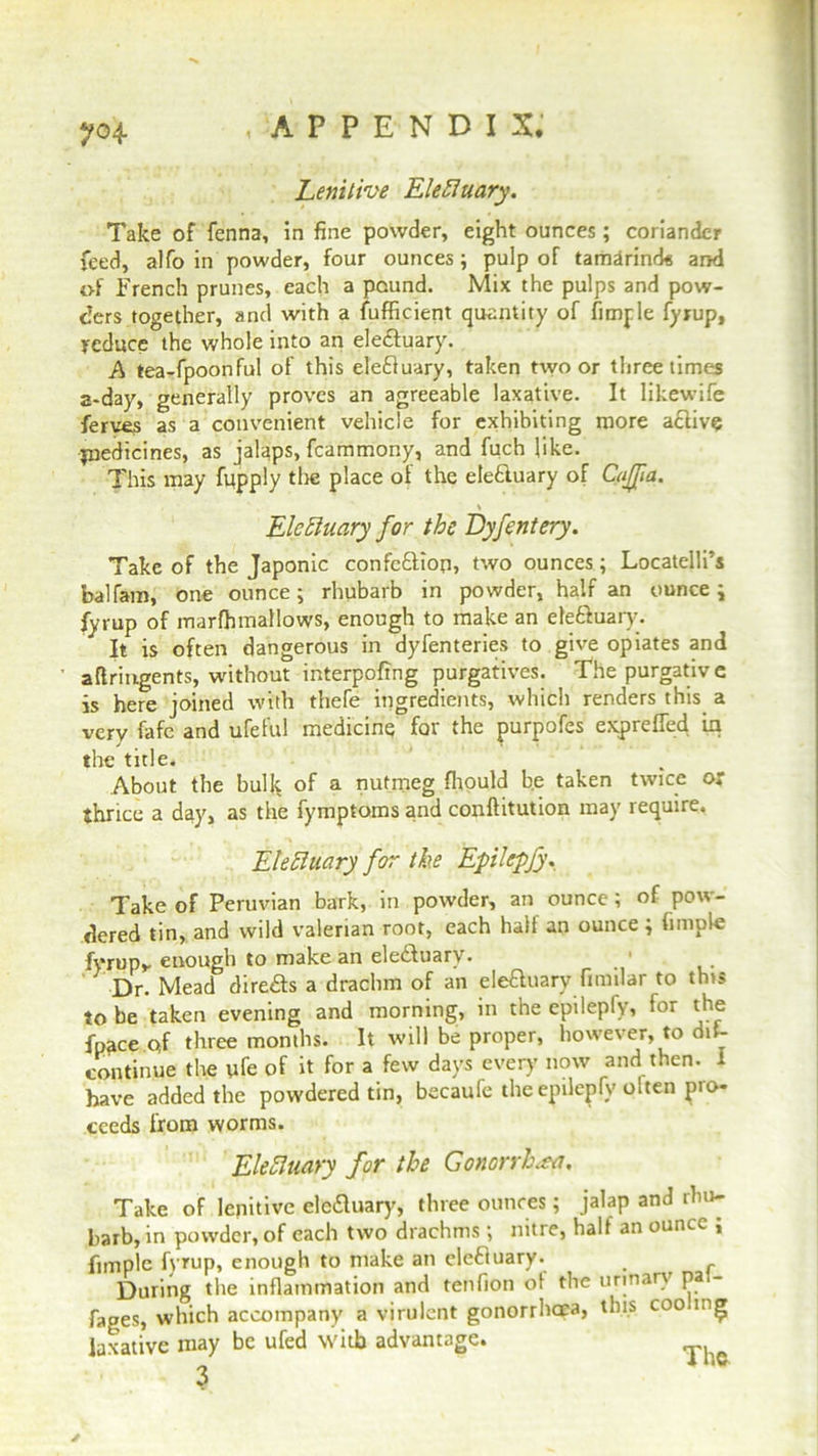 Lenitive EleHilary. Take of fenna, in fine powder, eight ounces; coriander feed, alfo in powder, four ounces; pulp of tamarind* and of French prunes, each a pound. Mix the pulps and pow- ders together, and with a Sufficient quantity of Simple fyrup, reduce the whole into an elefluary. A tea-fpoonful of this elefluary, taken two or three times a-day, generally proves an agreeable laxative. It likewife ferves as a convenient vehicle for exhibiting more active jnedicines, as jalaps, fcammony, and Such like. This may Supply the place of the elefluary of CaJJia. ' . • Eletiuary for the Dyfentery. Take of the Japonic confefliop, two ounces; Locatelli’s balfam, one ounce; rhubarb in powder, half an ounce; fyrup of marffimallows, enough to make an elefluary. It is often dangerous in dyfenteries to give opiates and aftringents, without interpoffng purgatives. The purgative is here joined with thefe ingredients, which renders this a very fafe and ufeful medicine for the purpofes expreffed in the title. About the bullc of a nutmeg ffiould be taken twice or thrice a day, as the Symptoms and conftitution may require. Electuary for the Epilepfy, Take of Peruvian bark, in powder, an ounce; of pow- dered tin, and wild valerian root, each half an ounce ; Simple fyrup,, enough to make an elefluary. 1 Dr. Mead direfls a drachm of an elefluary Similar to this to be taken evening and morning, in the epileply, for the fpace of three months. It will be proper, however, to dis- continue the ufe of it for a few days every now and then. I have added the powdered tin, becaufe the epilepfy olten pro- ceeds from worms. EleHilary for the Gonorrhoea, Take of lenitive elefluary, three ounces; jalap and rhu- barb, in powder, of each two drachms; nitre, half an ounce , Simple fyrup, enough to make an elefluary- During the inflammation and tenfion ot the urinary pa - Sages, which accompany a virulent gonorrhoea, this coo.i. g laxative may be ufed with advantage. ^ 3 *