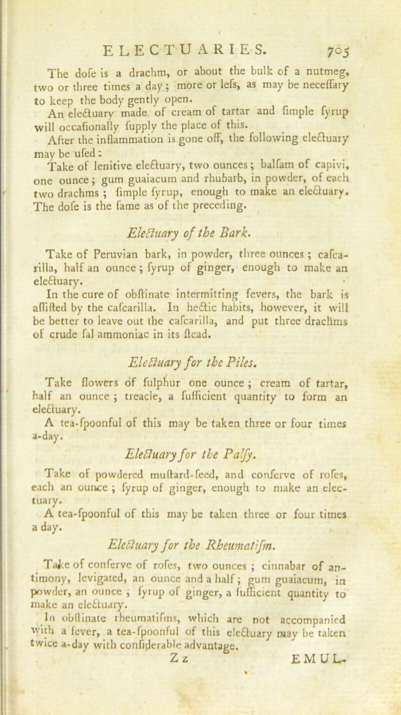 The dole is a drachm, or about the bulk of a nutmeg, two or three times a day; more or lefs, as may be neceffary to keep the body gently open. An eledtuary made of cream of tartar and fimple fyrup will occafionally fupply the place of this. After the inflammation is gone off, the following ele&uary may be ufed: Take of lenitive eleftuary, two ounces; balfarn of capivi, one ounce; gum guaiacum and rhubarb, in powder, of each two drachms ; fimple fyrup, enough to make an ele&uary. The dofe is the fame as of the preceding. Elecluary of the Bark. Take of Peruvian bark, in powder, three ounces ; cafca- rilla, half an ounce ; fyrup of ginger, enough to make an eleffuary. In the cure of obftinatc intermitting fevers, the bark is aflifted by the cafcarilla. In hetflic habits, however, it will be better to leave out the cafcarilla, and put three drachms of crude fal ammoniac in its Acad. Ele Huary for the Piles. Take flowers of fulphur one ounce; cream of tartar, half an ounce ; treacle, a fufficient quantity to form an eleftuary. A tea-fpoonful of this may be taken three or four times a-day. EleHuary for the Palfy. Take of powdered muftard-feed, and conferve of rofes, each an ounce ; fyrup of ginger, enough to make an elec- tuary. A tea-fpoonful of this may be taken three or four times a day. Eleftuary for the Rheumatifm. Tajce of conferve of rofes, two ounces ; cinnabar of an- timony, levigated, an ounce and a half; gum guaiacum, in powder, an ounce , fyrup of ginger, a fufficient quantity to make an elebluary. In obflinate rheumatifms, which are not accompanied with a fever, a tea-fpoonful of this ele&uary may be taken twice a-day with confiderable advantage. Z z EMUL-