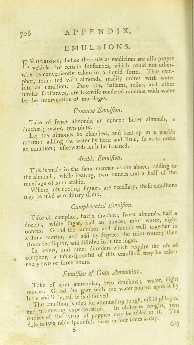7c£ EMULSIONS. ttIvIulsions, befide their ufe as medicines are alio proper Hi vehicles for certain fubftances, which could not other- wife be conveniently taken in a liquid form. Thus cam- phor, triturated with almonds, readily unites with water into an emulfion. Pure oils, balfams, refins, and other fimilar fubftances, are likewife rendered mifcible with water by the intervention of mucilages. Common Emulfion. Take of fvveet almonds, an ounce; bitter almonds, a drachm ; water, two pints. • . >, Let the almonds be blanched, and beat up in a maib.e mortar; adding the water by little and little, fo as to mane an emulfion ; afterwards let it be ftrained. Arabic Emulfion. , This is made in the fame manner as the above, adding to the almonds, while beating, two ounces and a ha.f ol the ■ ” Whf^^ng'iiquots are neceifary, thefe emulGons may be ufed as ordinary drink. Camphorated Emulfion. Take of camphor, half a drachm; fweet almonds, half a dozen 6 white fugar, half an ounce; mmt water, etght ounces Grind thf camphor and almonds well together m a none mortar, and add by degrees the mmt water; then flrain the liquor, and diffolve in it the fugar. In feve ? and other borders which retire the ufe of camphor, a table-fpoonfril of th.s emulfton may b. taken every two or three liouis. Emulfion of Gum Ammoniac. Take of gum ammoniac, two drachms, -X onnees! Grmd the gun, with the water poured upon tt b, little and little, till it is diflblved. ^ phlegm, This emulfion is ufed for attenuatmg ough, vdc^ P 6^ and promoting expeaoration. In oUl * ^ u yU ounces of the fyrup ol poppies may b . d dofe is two table-fpoonftils three or four ' Qty 5