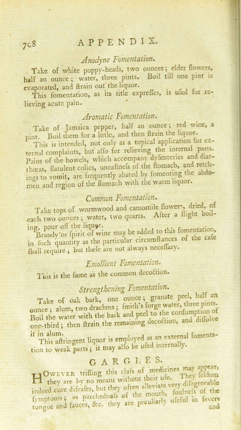 7gS Anodyne Fomentation. Take of white poppy-heads, two ounces; elder flower*, half an ounce ; water, three pints. Boil till one pint is evaporated, and ftrain out the liquor. _ This fomentation, as its title express, is ufed *or re- lieving acute pain. Aromatic Fomentation. Take of Jamaica pepper, half an ounce; red wine, a pint. Boil them for a little, and then ftrain the liquor. This is intended, not only as a topical application tor ex- ternal complaints, but alfo for relieving the internal parts. Pains of the bowels, which accompany dyfenteries and diar- rhoeas, flatulent colics, uneaflnefs of the ftomach, and retch- ings to vomit, are frequently abated by fomenting the abdo- men and region of the ftomach with the warm liquor. Common Fomentation. Take tops of wormwood and camomile flowers, dried, of each .wo ounces; water, two quarts. After a flight boil- ingBrSv°or fpiri! ol’wine may be added to this fomen«.ion in fuch quantity as the particular circumflances of the ca^ {hall require ; but thefe are not always neceflai). Emollient Fomentation. This is the fame as the common decoftion. Strengthening Foment at ion. Take of oak bark, one ounce; granate peel, half an ounce • alum, two drachms; froith’s forge water, three pints. Bo .h= water with the bark and peel to the confumpnonof one-third; then ftrain the remaining decoB,on, and diflohe “ “gen, f0me'a' tion to weak parts; it may ano uc u. / G A R G L E S. TJOwever trifling this c’afs of feldora H they are bv no means vvitnotit their • j:raoreeable indeed cure difeafes, but they often tilk «« «? lnc,f of the