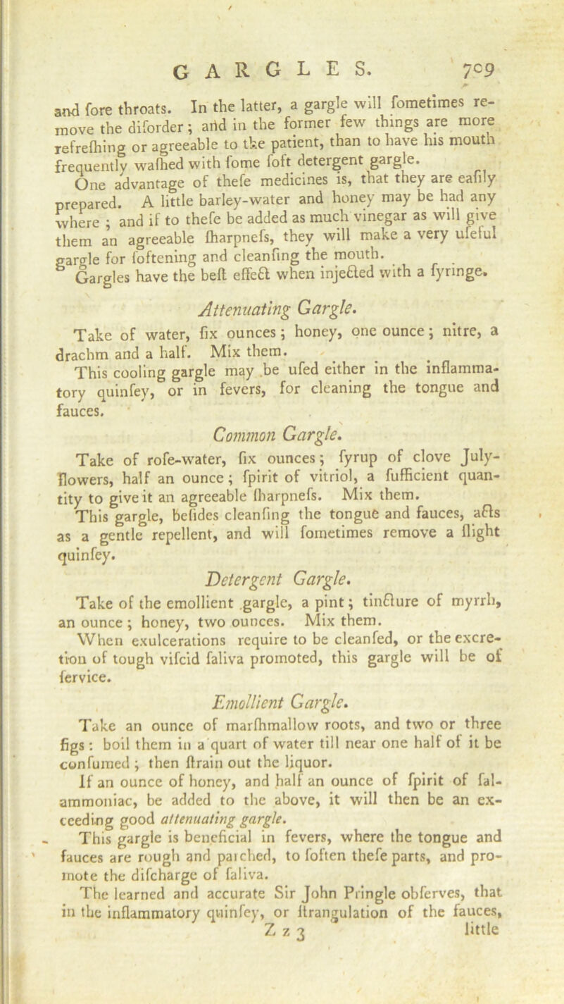 GARGLES. 7 c9 and fore throats. In the latter, a gargle will fometimes re- move the diforder; arid in the former few things are more refrefhing or agreeable to the patient, than to have his mouth frequently wafhed with fome foft detergent gargle. One advantage of thefe medicines is, that they are eafily prepared. A little barley-water and honey may be had any where ; and if to thefe be added as much vinegar as will give them an agreeable fharpnefs, they will make a very ufelul garble for foftening and cleanfing the mouth. Gargles have the bell effeft when injefted with a fynnge. Attenuating Gargle. Take of water, fix ounces 5 honey, one ounce; nitre, a drachm and a half. Mix them. This cooling gargle may be ufed either in the inflamma- tory quinfey, or in fevers, for cleaning the tongue and fauces. \ Common Gargle. Take of rofe-water, fix ounces; fyrup of clove July- Ilowers, half an ounce; fpirit of vitriol, a fufficient quan- tity to give it an agreeable fharpnefs. Mix them. This gargle, befides cleanfing the tongue and fauces, afts as a gentle repellent, and will fometimes remove a flight quinfey. Detergent Gargle. Take of the emollient gargle, a pint; tinflure of myrrh, an ounce ; honey, two ounces. Mix them. When exulcerations require to be cleanfed, or the excre- tion of tough vifcid faliva promoted, this gargle will be of fervice. Emollient Gargle. Take an ounce of marfhmallow roots, and two or three figs: boil them in a quart of water till near one half of it be con fumed ; then flrain out the liquor. If an ounce of honey, and half an ounce of fpirit of fal- ammoniac, be added to the above, it will then be an ex- ceeding good attenuating gargle. This gargle is beneficial in fevers, where the tongue and ' fauces are rough and parched, to foften thefe parts, and pro- mote the difeharge of faliva- The learned and accurate Sir John Pringle obferves, that in the inflammatory quinfey, or ffrangulation of the fauces, Z z 3 little l