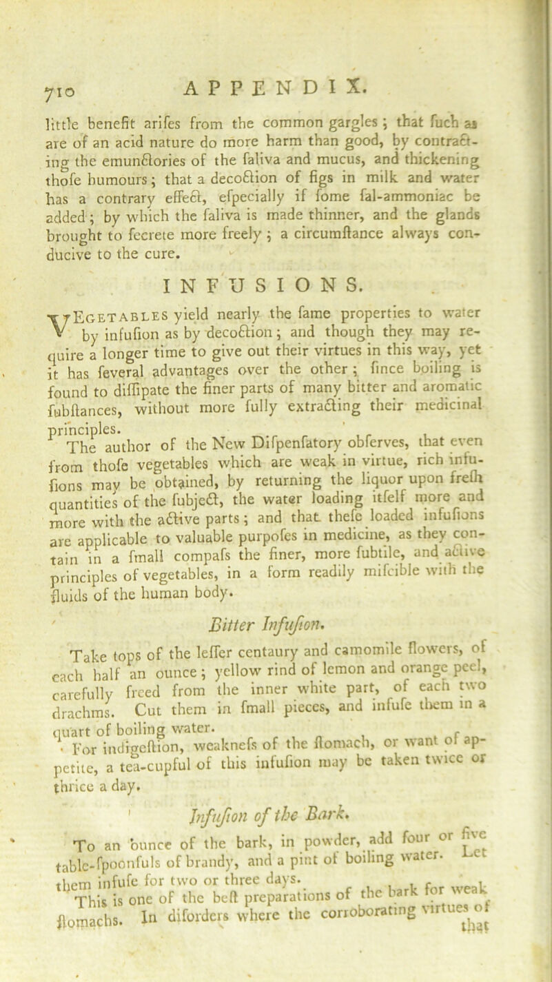 710 little benefit arifes from the common gargles ; that fuch as are of an acid nature do more harm than good, by contract- ing the emunClories of the faliva and mucus, and thickening thofe humours; that a decodion of figs in milk and water has a contrary effect, efpecially if fome fal-ammoniac be added; by which the faliva is made thinner, and the glands brought to fecrete more freely ; a circumftance always con- ducive to the cure. INFUSIONS. \tEgetables yield nearly the fame properties to water by infufion as by decoftion; and though they may re- quire a longer time to give out their virtues in this way, yet it has feveral advantages over the other ; fince boiling is found to diffipate the finer parts of many bitter and aromatic fubftances, without more fully extrafting their medicinal principles. The author of the New Difpenfatory obferves, that even from thofe vegetables which are weak in virtue, rich infu- sions mav be obtained, by returning the liquor upon frelh quantities of the fubjeft, the water loading itfelf more and more with the aftive parts; and that thefe loaded mfufions are applicable to valuable purpofes in medicine, as they con- tain in a final! compafs the finer, more fubtile, and acm e principles of vegetables, in a form readily mifcible with the fluids of the human body. Bitter Infufion. Take tops of the leffer centaury and camomile flowers, of each half an ounce; yellow rind of lemon and orange peel, carefully freed from the inner white part, of each two drachms. Cut them in fmall pieces, and infufe them in a quart of boiling water. f • For indigeftion, weaknefs of the ftomach, or want ot ap- petite, a tea-cupful of this infufion may be taken twice or thrice a day. Jnfufion of the Bark. To an ounce of the bark, in powder, add four or five table-fpoonfuls of brandy, and a pint ot boiling water, tlipm infufe for two or three days. f , This is one of the belt preparations of the bark for weak flomachs. In diforders where the corroborating Mitucs o»