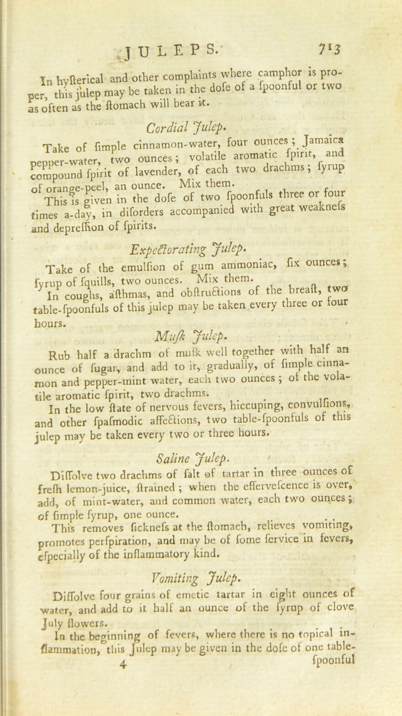 JULEPS. In hvfterical and other complaints where camphor is pro- per this julep may be taken in the dofe of a fpoonful or two as often as the domach will bear it. Cordial Julep. Take of Ample cinnamon-water, four ounces ; Jamaica pepper-water, two ounces; volatile aromatic fpirit, and compound fpirit of lavender, of each two drachms; fyrup of orange-peel, an ounce. Mix them. Thists given in the dofe of two fpoonfuls three or four times a-day, in diforders accompanied with great weaknefs and deprelhon of fpirits. Expectorating Julep. Take of the emulfion of gum ammoniac, fix ounces, fvrup of fquills, two ounces. Mix them. } In coughs, adhmas, and obftruaions of the bread, wo table-fpoonfuls of this julep may be taken every three or lour hours. P/Iujk Julep. Rub half a drachm of mulk well together with half an ounce of fugar, and add to it, gradually, of Ample cinna- mon and pepper-mint water, each two ounces ; ol the vola- tile aromatic fpirit, two drachms. _ In the low date of nervous fevers, hiccuping, convulsions, and other fpafmodic affeaions, two table-fpoonluls of this julep may be taken every two or three hours. Saline Julep. Diflolve two drachms of fait of tartar in thiee ounces of frefh lemon-juice, drained ; when the effervelcence is over, add, of mint-water, and common water, each two ounces; of fimple fyrup, one ounce. This removes ficknefs at the domach, relieves vomiting, promotes perfpiration, and may be of fome fervice in fevers, efpecially of the inflammatory kind. Vomiting Julep. Diflolve four grains of emetic tartar in eight ounces of water, and add to it half an ounce of the fyrup of clove July flowers. In the beginning of fevers, where there is no topical in- flammation, this Julep may be given in the dofe of one table- 4 fpoonful