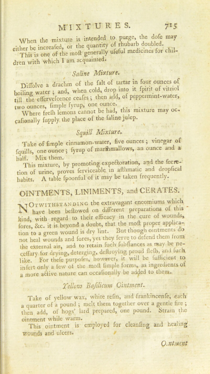 mixtures. 7 >5 When the mixture is intended to purge, ‘he dole may either be increafed, or the quantity of rhubarb doubled. This is one of the moft generally ufetul medicines for chil- dren with which I am acquainted. Saline Mixture. Diffolve a drachm of the fait of tartar in four ounces of boding water ; and, when cold, drop into it fpmt of vitriol till the effervefcence ceafes; then add, of peppermint-water, two ounces, hmple fyrup, one ounce. Where frelh lemons cannot be had, this mixture may oc, cafionally fupply the place of the fahne julep. Squill Mixture. Take of fimple cinnamon-water, five ounces ; vinegar of fquills, one ounce ; fyrup of marfhmallows, an ounce and a half. Mix them. . , . r _ This mixture, by promoting expeftoration, and the iecre- tion of urine, proves ferviceable. in afthmatic and dropfical habits. A table fpoonful of it may be taken frequently. OINTMENTS, LINIMENTS, and CERATES. ■vtOtwithstanding the extravagant encomiums which -IN have been bellowed on different preparations of this ' kind, with regard to their efficacy in the cure of wounds, fores. See. it is beyond a doubt, that the moft proper applica- tion to a green wound is dry lint. But though ointments do not heal wounds and fores, yet they ferve to defend them from the external air, and to retain fuch fubftances as may be ne- ceirary for drying, deterging, destroying proud fielh, and iuch like. For thefe purpofes, however, it will be iumciein to infert only a tew of the moft fimple forms, as ingiedients of a more atiive nature can occafionaliy be added to them. Yellow Bafilicum Ointment. Take of yellow wax, white refm, and frankincenfe, each a quarter of a pound ; melt them together over a gentle fire ; then add, of hogs’ lard prepared, one pound. Strain the ointment while warm. This ointment is employed for cleanfing and healing wounds and ulcers.