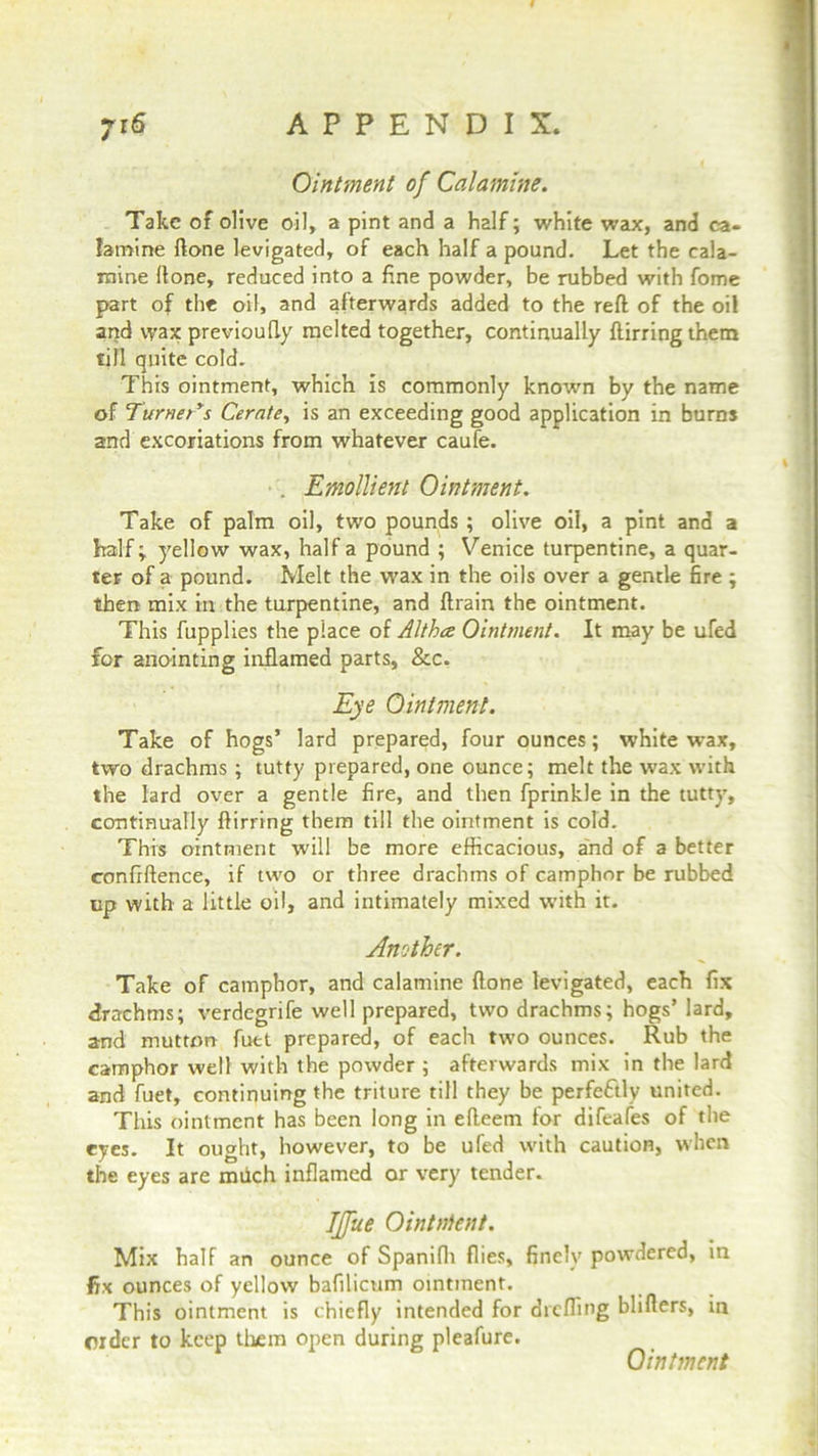 Ointment of Calamine. Take of olive oil, a pint and a half; white wax, and ca- lamine ftone levigated, of each half a pound. Let the cala- mine Hone, reduced into a fine powder, be rubbed with fome part of the oil, and afterwards added to the reft of the oil and wax previoufly melted together, continually flurring them till quite cold. This ointment, which is commonly known by the name of Turner's Cerate, is an exceeding good application in burns and excoriations from whatever caufe. . Emollient Ointment. Take of palm oil, two pounds ; olive oil, a pint and a half; yellow wax, half a pound ; Venice turpentine, a quar- ter of a pound. Melt the wax in the oils over a gentle fire ; then mix in the turpentine, and ftrain the ointment. This fupplies the place of Altha Ointment. It may be ufed for anointing inflamed parts, &c. Eye Ointment. Take of hogs’ lard prepared, four ounces; white wax, two drachms ; tutty prepared, one ounce; melt the wax with the lard over a gentle fire, and then fprinkle in the tutty, continually ftirring them till the ointment is cold. This ointment will be more efficacious, and of a better confrftence, if two or three drachms of camphor be rubbed up with a little oil, and intimately mixed with it. Another. Take of camphor, and calamine ftone levigated, each fix drachms; verdegrife well prepared, two drachms; hogs’ lard, and mutton fuet prepared, of each two ounces. Rub the camphor well with the powder ; afterwards mix in the lard and fuet, continuing the triture till they be perfectly united. This ointment has been long in efteem for difeafes of the eyes. It ought, however, to be ufed with caution, when the eyes are much inflamed or very tender. IJfue Ointnfent. Mix half an ounce of Spanifli flies, finely powdered, in fix ounces of yellow bafilicum ointment. This ointment is chiefly intended for diefling bliflers, in order to keep them open during pleafure. Ointment