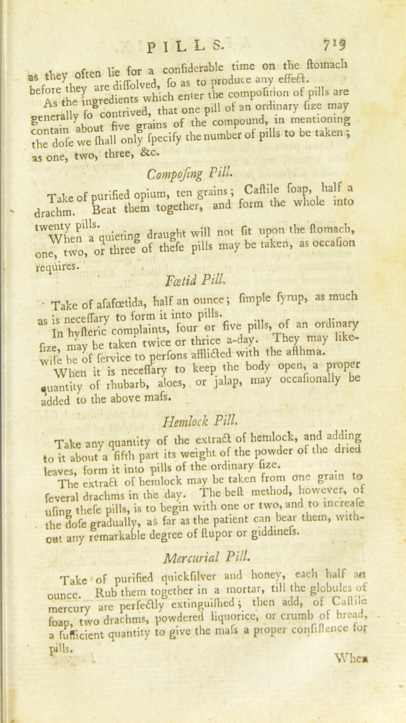 PILLS. V9 as they often lie for a confiderable time on the llomach Yx:t To Tiok we mall only fpecify the number of pills to be taken , as one, two, three, &c. Compofing Pill• Tale of purified opium, ten grains; Caltile foap, half a drachm. Beat them together, and form the whole into ‘when'a quieting draught will not fit upon the llomach, one!™, or thwof thffe pills may be taken, as oecafion requires. , r Foetid Pill. ■ Take of afafcetida, half an ounce; Ample fyrup, as much ;<s neceflary to form it into pills. in hvfteric complaints, four or five pills, of an ordinary fire, may be taken twice or thrice a-day. They may hke- „% be of fervice to perfons affhaed with the afthtna. When it is neceflary to keep the body open, a proper •uantity of rhubarb, aloes, or jalap, may occafionally be added to the above mafs. Hemlock Pill• Take any quantity of the extraft of hemlock, and adding to it aboutVfifih part its weight of the powder of the dried leaves, form it into pills of the ordinary lize. The extraa of hemlock may be taken from one grain to feveral drachms in the day. The belt method, however, of ufine thefe pills, is to begin with one or two, and to increale the dofe gradually, as far as the patient can bear them, with- out any remarkable degree of ftupor or gtddinels. Mercurial Pill. Take'of purified quickfitver and honey, each half an nuncc Rub them together in a mortar, till the globules of mercury are perfedly extinguilhed; then add, of Caftile foap two drachms, powdered liquorice, or crumb of bread, a Efficient quantity to give the mafs a proper confiflence tor pills. Whe»