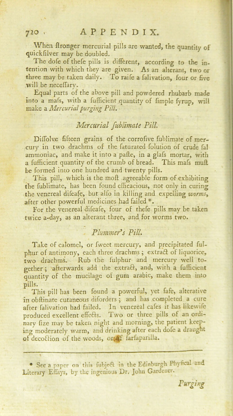 When Wronger mercurial pills are wanted, the quantity of quickfilver may be doubled. The dofe of thefe pills is different, according to the in- tention with which they are given. As an alterant, two or three may be taken daily. To raife a falivation, four or five will be necefiary. Equal parts of the above pill and powdered rhubarb made into a mafs, with a fufficient quantity of fimple fyrup, will make a Mercurial purging Pill. Mercurial fublimate Pill. DilTolv.e fifteen grains of the corrofive fublimate of mer- cury in two drachms of the faturated folution of crude fal ammoniac, and make it into a pafte, in a glafs mortar, with a fufficient quantity of the crumb of bread. This mafs muft be formed into one hundred and twenty pills. This pill, which is the moft agreeable form of exhibiting the fublimate, has been found efficacious, not only in curing the venereal difeafe, but alfo in killing and expelling worms, after other powerful medicines had failed*. For the venereal difeafe, four of thefe pills may be taken twice a-day, as an alterant three, and for worms two. Plummer’s Pill. Take of calomel, or fweet mercury, and precipitated ful- phur of antimony, each three drachms; extra# of liquorice, two drachms. Rub the fulphur and mercury well to- gether ; afterwards add the extra#, and, with a fufficient quantity of the mucilage of gum arabic, make them into pills. This pill has been found a powerful, yet fafe, alterative in obftinate cutaneous diforders ; and has completed a cure after falivation had failed. In venereal cafes it has likewife produced excellent effefls. Two or three pills of an ordi- nary fize may be taken night and morning, the patient keep- ing moderately warm, and drinking after each dofe a draught of dcco£lion of the woods, or<£f larfaparilla. • See a paper on tills fubjeft in the Edinburgh Phyfical and Literary EfTays, by the ingenious Dr. John Gardener. Purging