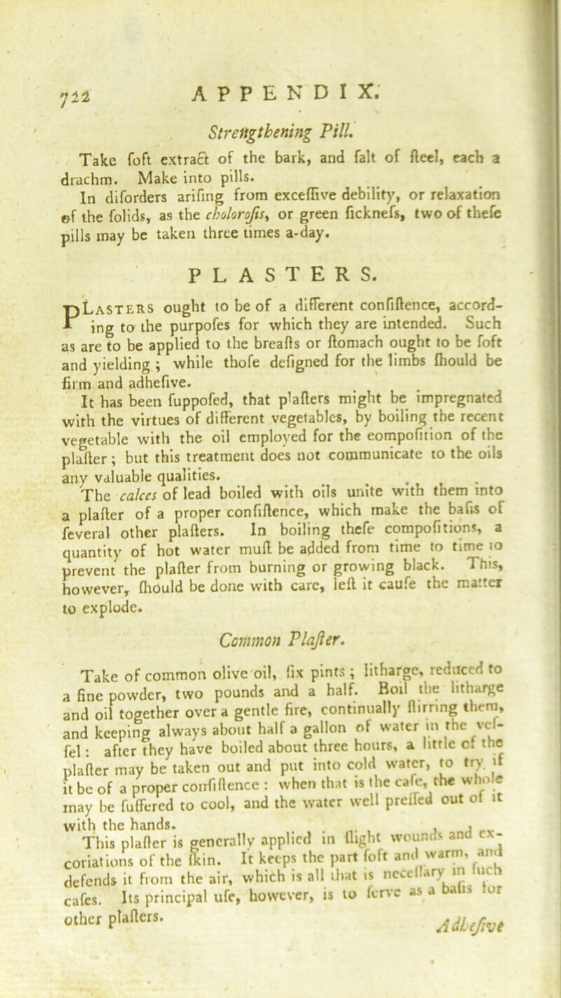 Strengthening Pill. Take foft extract of the bark, and fait of fteel, each a drachm. Make into pills. In diforders arifing from excefTive debility, or relaxation ©f the folids, as the cholorofts, or green ficknefs, two of thefe pills may be taken three times a-day. PLasters ought to be of a different confiftence, accord- ing to the purpofes for which they are intended. Such as are to be applied to the breaffs or ftomach ought to be foft and yielding ; while thofe defigned for the limbs fhould be firm and adhefive. It has been fuppofed, that p1 afters might be impregnated with the virtues of different vegetables, by boiling the recent vegetable with the oil employed for the eompofition of the plafter; but this treatment does not communicate to the oils any valuable qualities. The calces of lead boiled with oils unite with them into a plafter of a proper confiftence, which make the bafts of feveral other plafters. In boiling thefe compofitiqns, a quantity of hot water mull be added from time to time to prevent the plafter from burning or growing black. This, however, fhould be done with care, left it caufe the ma.ter to explode. Take of common olive oil, fix pints; litharge, reduced to a fine powder, two pounds and a half. Boil the litharge and oil together over a gentle fire, continually flirring them, and keeping always about half a gallon of water in the vel- fel: after they have boiled about three hours, a little cr the plafter may be taken out and put into cold water, to try. if it be of a proper confiftence : when that is the cafe, the whole may be fuffered to cool, and the water well preffed out ot it PLASTERS. Common Plajler. cafes. Its principal ufe, however, is other plafters.