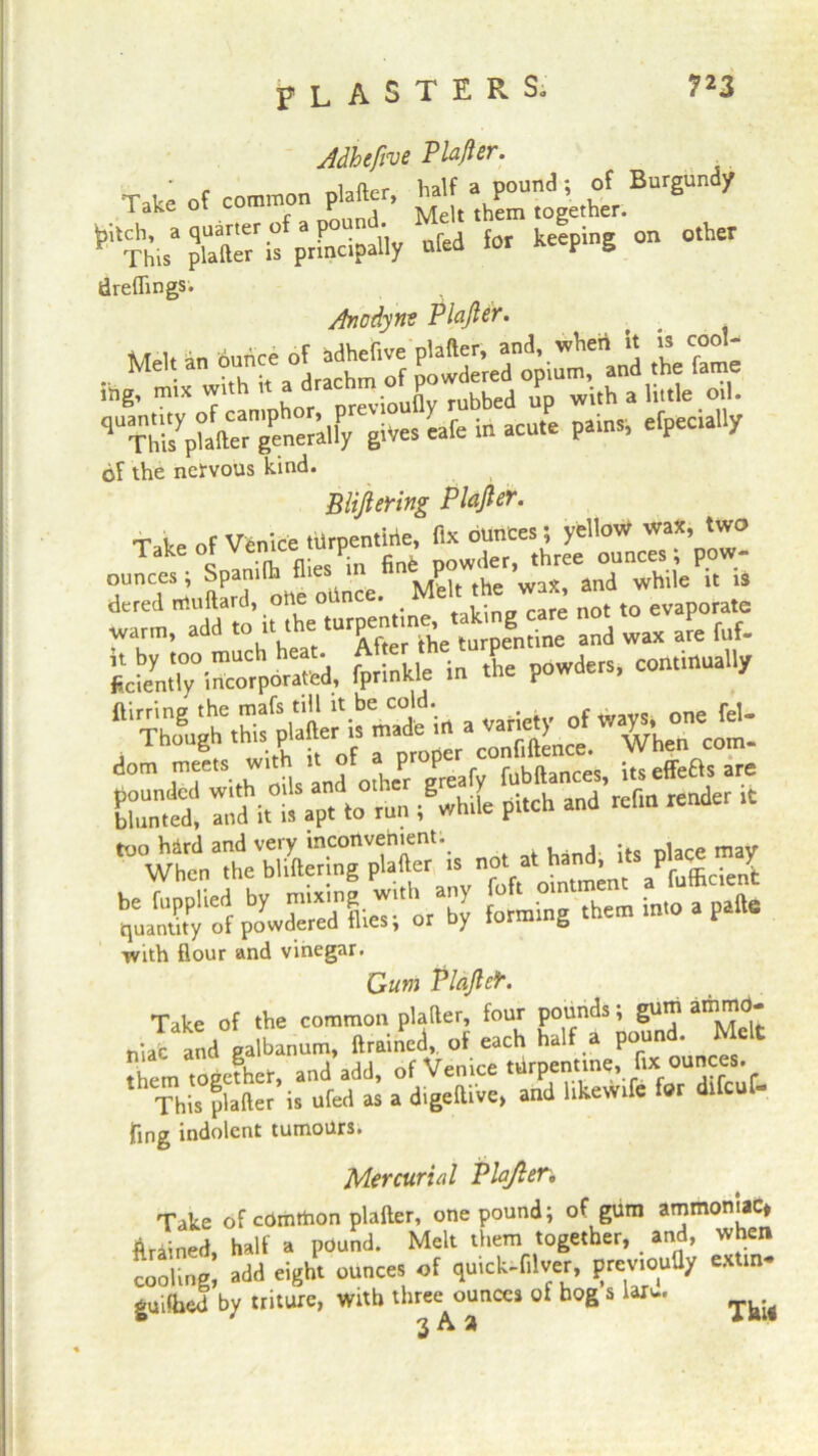 Jdhefive Pla/ler. Take of common plafter, ^CoM' ^hi^TaCif&Uy ufed for keeping on other draftings. Anodyne Plajter. lhg, mix with it a d j, nibbed up with a little oil. «fe in acu,e painS) efpeciltly of the nervous kind. BUJiering Plajter. Talte of Venice tiirpentirie, fix ounces; yellow wax, two Takeot Ven‘ /• fin6 powder, three ounces; pow- ounces; Spamlh flies Mtelt the wax, and while it is dered milliard, oile oUn . , . not t0 evaporate warm, add <“‘h:‘TC'he o pegn i^ and wax am fuf- S°i=por“d, f^nkleln L powders, continually ftirring the mafs till it be cold. of ways, one fel- Though this plafter is ma e ^hen Com- dom nteets with it of a p | fubftances, itseffeftsare Cedi ri.t apt to run Me pitch and refm render rt no. a. hand, its place may with flour and vinegar. Gum Plajter. Take of the common plafter, four pounds; gum aI^^* niaC and galbanum, drained, of each half a pound. Melt them together, and add, of Venice turpentine, fix ounces. This plafter is ufed as a digelUbe, and hkewife for dlfcuf- fing indolent tumours. Mercurial Plafter * Take of comthon plafter, one pound; of gum ammoniac* drained, half a pound. Melt them together, and, when cooling, add eight ounces of quick-filver, previouUy ex in* guilhed by triture, with three ounces of hog s laru. ^ 3 ®