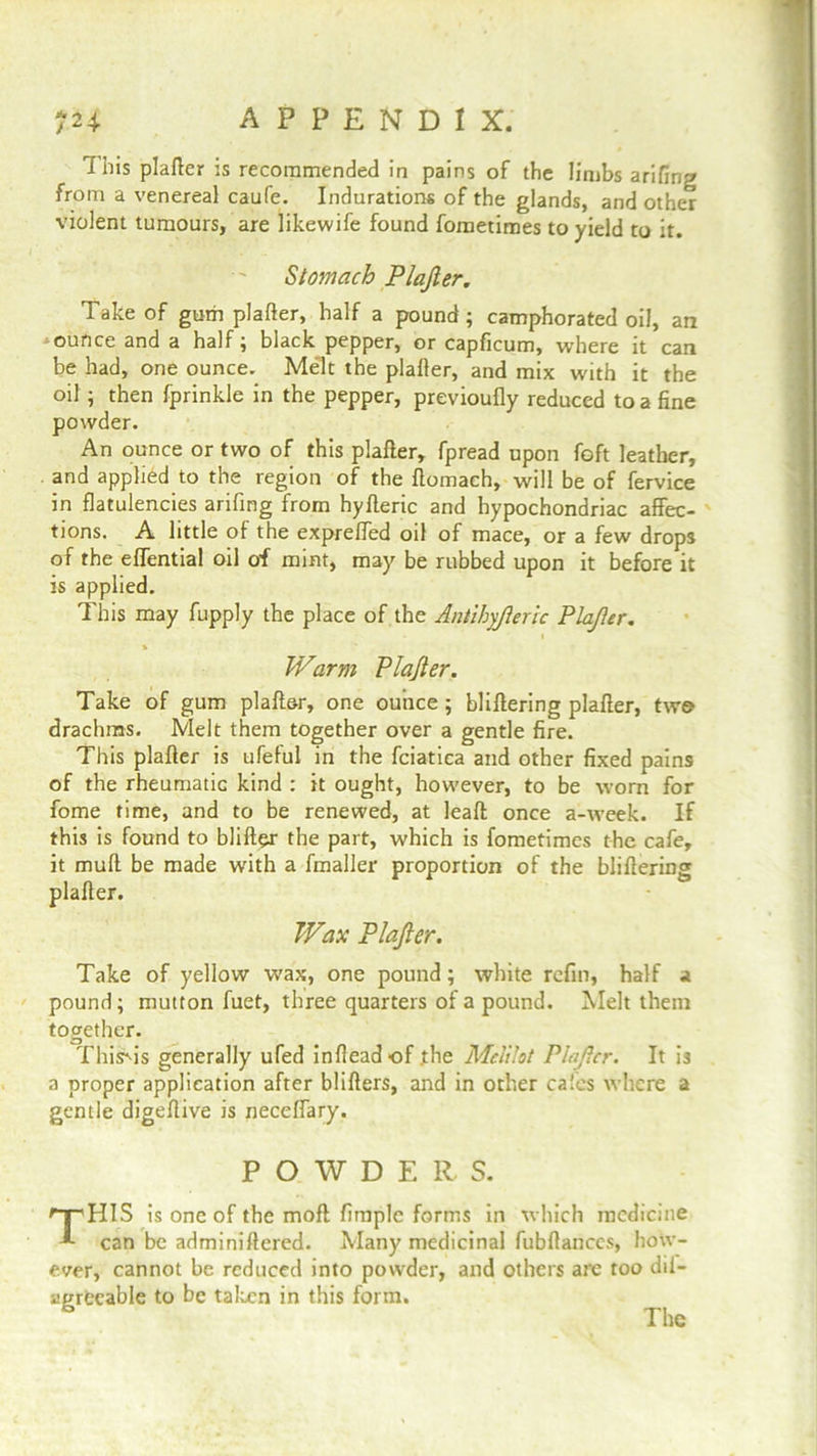 This plafter is recommended in pains of the limbs arifing from a venereal caufe. Indurations of the glands, and other violent tumours, are likewife found fometimes to yield to it. Stomach Plajler. Take of gum plafter, half a pound ; camphorated oil, an ounce and a half; black pepper, or capficum, where it can be had, one ounce. Melt the plafter, and mix with it the oil ; then fprinkle in the pepper, previoufly reduced to a fine powder. An ounce or two of this plafter, fpread upon foft leather, and applied to the region of the ftomach, will be of fervice in flatulencies arifing from hyfteric and hypochondriac affec- tions. A little of the expreffed oil of mace, or a few drops of the effential oil of mint, may be rubbed upon it before it is applied. This may fupply the place of the Antihyjleric Plajler. % Warm Plajler. Take of gum plaft&r, one ounce; bliftering plafter, two drachms. Melt them together over a gentle fire. This plafter is ufeful in the fciatica and other fixed pains of the rheumatic kind : it ought, however, to be worn for fome time, and to be renewed, at leaft once a-week. If this is found to blifter the part, which is fometimes the cafe, it muft be made with a fmaller proportion of the bliftering plafter. Wax Plajler. Take of yellow wax, one pound; white refill, half a pound; mutton fuet, three quarters of a pound. Melt them together. ThisSis generally ufed infteadof the Melilot Plajler. It is a proper application after blifters, and in other cafes where a gentle digeftive is neceffary. POWDERS. '“r'HIS is one of the moft Ample forms in which medicine A can be adminiftered. Many medicinal fubftanccs, how- ever, cannot be reduced into powder, and others are too dii- agrecable to be taken in this form. The