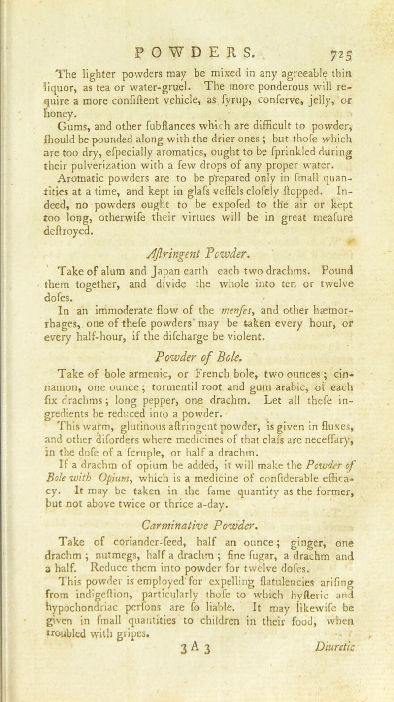 The lighter powders may be mixed in any agreeable thin liquor, as tea or water-gruel. The more ponderous will re- quire a more confiflent vehicle, as fyrup, conferve, jelly, or honey. Gums, and other fubflances which are difficult to powder, fliould be pounded along with the drier ones; but th-ofe which are too dry, efpecially aromatics, ought to be fprinkled during their pulverization with a few drops of any proper water. Aromatic powders are to be prepared only in fmall quan- tities at a time, and kept in glafs veffels clofely flopped. In- deed, no powders ought to be expofed to th'e air or kept too long, otherwife their virtues will be in great meafure deflroyed. Afiringent Powder. Take of alum and Japan earth each two drachms. Pound them together, and divide the whole into ten or twelve dofes. In an immoderate flow of the menfes, and other haemor- rhages, one of thefe powders may be taken every hour, or every half-hour, if the difcharge be violent. Powder of Bole. Take of bole armenic, or French bole, two ounces ; cin- namon, one ounce ; tormentil root and gum arabic, of each fix drachms; long pepper, one drachm. Let all thefe in- gredients be reduced into a powder. This warm, glutinous afiringent powder, is given influxes, and other diforders where medicines of that clafs are neceffary, in the dofe of a fcruple, or half a drachm. If a drachm of opium be added, it will make the Powder of Bole with Opium, which is a medicine of confiderable effica- cy. It may be taken in the fame quantity as the former, but not above twice or thrice a-day. Carminative Powder. Take of coriander-feed, half an ounce; ginger, one drachm ; nutmegs, half a drachm ; fine fugar, a drachm and a half. Reduce them into powder for twelve dofes. This powder is employed'for expelling flatulencies arifing from indigeftion, particularly thofe to which hyfteric and hypochondriac perfons are fo liable. It may likewife be given in fmall quantities to children in their food, when troubled with gripes, 3 A 3 Diuretic