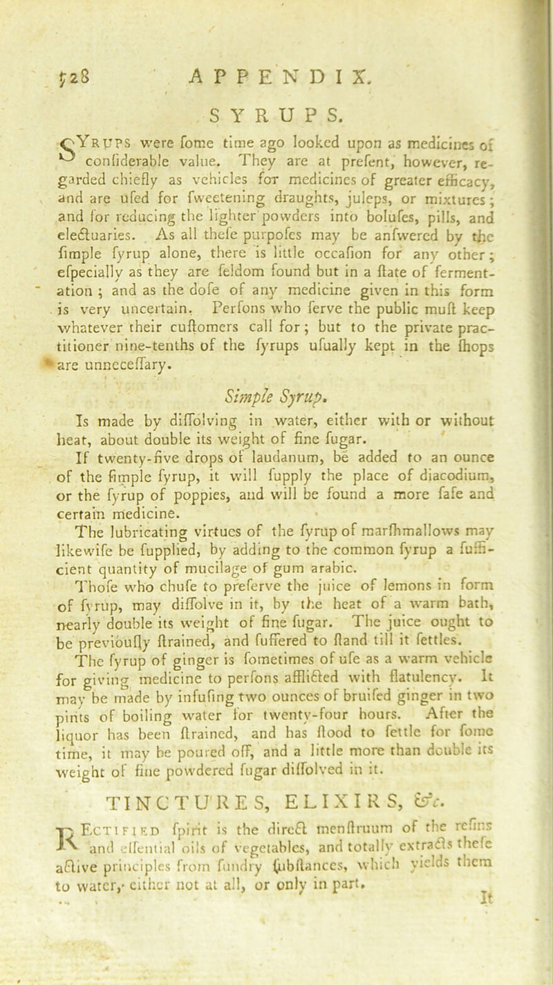 SYRUPS. oYrtjps were fome time ago looked upon as medicines oi ^ conliderabie value. They are at prefent, however, re- garded chiefly as vehicles for medicines of greater efficacy, and are ufed for fweetening draughts, juleps, or mixtures; and for reducing the lighter powders into bolufes, pills, and electuaries. As all thefe purpofes may be anfwercd bv tjfie Ample fyrup alone, there is little occaflon for any other; efpecially as they are feidom found but in a date of ferment- ation ; and as the dofe of any medicine given in this form is very uncertain, Perfons who ferve the public mull keep whatever their cuflomers call for; but to the private prac- titioner nine-tenths of the fyrups ufually kept in the {hops *are unncceflary. Simple Syrup. Is made by diffolving in water, either with or without heat, about double its weight of fine fugar. If twenty-five drops or laudanum, be added to an ounce of the Ample fyrup, it will fupply the place of diacodium, or the fyrup of poppies, and will be found a more fafe and certain medicine. The lubricating virtues of the fyrup of marflimallows may Jikewife be fupplied, by adding to the common fyrup a fuffi- cient quantity of mucilage of gum arabic. Thofe who chufe to preferve the juice of lemons in form of fvrup, may diffolve in it, hy the heat of a warm bath, nearly double its weight of fine fugar. The juice ought to be previoufly drained, and buffered to (land till it fettles. The fyrup of ginger is fometimes of ufe as a warm vehicle for giving medicine to perfons affli&ed with flatulency. It may be made by infufing two ounces of bruifed ginger in two pints of boiling water for twenty-four hours. After the liquor has been drained, and has flood to fettle for fome time, it may be poured off, and a little more than double its weight of fine powdered fugar dilfolved in it. TINCTURES, ELIXIRS, &c. Rectified fpirit is the direfl menflruum of the refins and elfential oils of vegetables, and totally ex trails thefe aRive principles from fundry fubflanccs, which yields them to water,' either not at all, or only in part. It