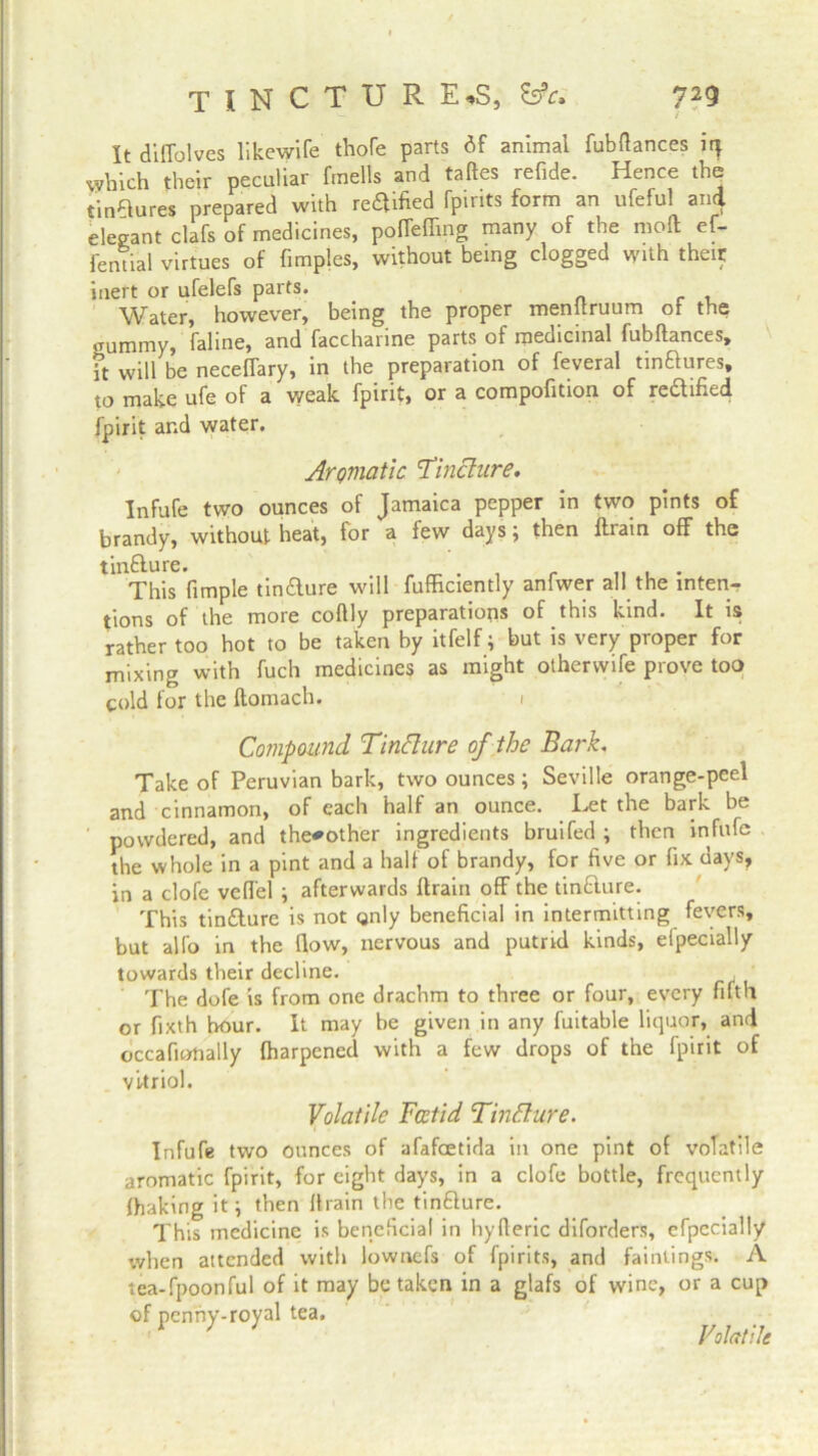 It diflolves like wife thofe parts df animal fubflances iq which their peculiar fmells and taftes refide. Hence the tinwares prepared with re$ified fpirits form an ufeful and elegant clafs of medicines, poffeffing many of the moll ef- fential virtues of fimples, without being clogged with their inert or ufelefs parts. net Water, however, being the proper menuruum or the gummy, faline, and faccharine parts of medicinal fubflances, ft will be neceffary, in the preparation of feveral tinflures, to make ufe of a weak fpirit, or a compofition of redified fpirit and water. Aromatic 'Tincture. Infufe two ounces of Jamaica pepper in two pints of brandy, without heat, for a few days; then fliain off the tin&ure. „ ^ . r „ . . This Ample tin&ure will fufficiently anfwer all the inten- tions of the more coflly preparations of this kind. It is rather too hot to be taken by itfelf; but is very proper for mixing with fuch medicines as might otherwife prove too cold for the ftomach. i Compound Tincture of the Bark. Take of Peruvian bark, two ounces; Seville orange-peel and cinnamon, of each half an ounce. Tet the bark be ' powdered, and the^other ingredients bruifed ; then infufe the whole in a pint and a hall of brandy, for five or fix clays, in a clofe vefl'el ; afterwards ftrain off the tinfture. This tin&ure is not only beneficial in intermitting fevers, but alfo in the flow, nervous and putrid kinds, elpecially towards their decline. , The dofe is from one drachm to three or four, every fifth or fixth hour. It may be given in any fuitable liquor, and occafionally fharpened with a few drops of the fpirit of vitriol. Volatile Foetid Tinflure. Infufe two ounces of afafoetida in one pint of volatile aromatic fpirit, for eight days, in a clofe bottle, frequently fhaking it; then flrain the tindlure. This medicine is beneficial in hyfleric diforders, efpecially when attended with lowaefs of fpirits, and faintings. A tea-fpoonful of it may betaken in a glafs of wine, or a cup of penny-royal tea. Volatile