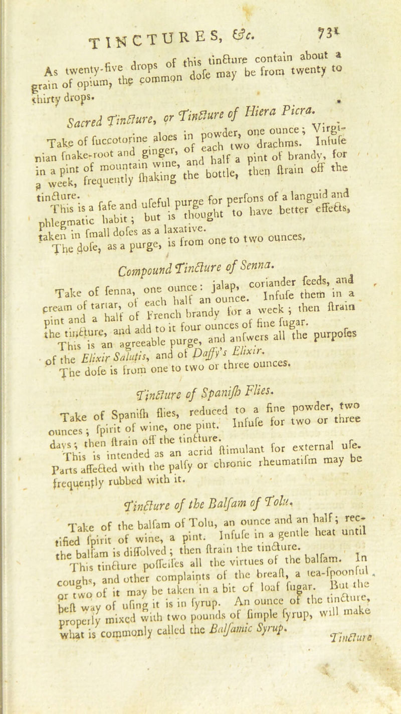 TINCTURES, ttc. 73* _ i . nf this tinfture contain about a ■*be frora twenty “ thirty drops. . Saved of HiertPicra Take of fuccotorine aloes in P^“L7ms.’ iJfe nian fnake-root and ging , pint 0\ brandy, for °ffAe tinfture. , rM fnr Derfons of a languid and ta.y.^»>-=be,Kr e“s> “tarn c„e.o .wo ounces. Compound Tinfture of Senna. of the Elixir Salutis, and of Daffy s Lux • The dofe is from one to two or three ounces. Dinfture of Sp&nifh flies. T v* ftf Soanifh fl.es, reduced to a fine powder, two “De,PlM- ‘° ” three days *, then {train off the tinc-q^ftimulant for external ufe. or chronic rheumatifm may be frequency rubbed with it. finfture of the Balfam of Tolu.. Take of the balfam of Tolu, an ounce and an half; rec- tified f^int of wine, a pint Infufc in a gentle heat until the balfam is diffolved ; then ftrain the tincture. This tinfture pofleifes all the virtues of the balfam. In coughs, andothePr complaints of the 1bread a ^TpoonW rrrir »x ? {:n* ~ properly mixed with two pounds of fi.nple fyrup, will make what is corotnqnly called the Baljamtc Syrup. ‘Tiitfturc