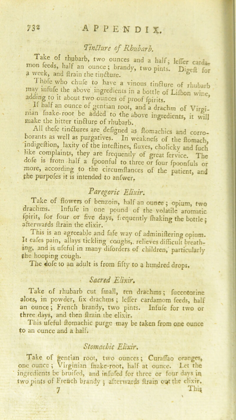 Tin [hire of Rhubarb. Take of rhubarb, two ounces and a half; Je/Ter card* mon feeds, half an ounce; brandy, two pints. Digeft for a week, and ftrain the tiijdlure. “ Thole who chufe to have a vinous tinflure of rhubarb may white the above ingredients in a bottle of Lifbon wine adding to it about two ounces of proof fpirits. If half an ounce of gentian root, and a drachm of Virgi- nian fnake-root be added to the above ingredients, it will make the bitter tinfture of rhubarb. All thefe tindures are defigned as ftomachics and corro- borants as well as purgatives. In weaknefs of the ffomach indigeftion, laxity of the inteftines, fluxes, cholicky and tech hke complaints, they are frequently of great fervice. The dofe is from half a fpoonful to three or four fpoonfuls or more, according to the circumflances of the patient, and ►he purpofes it is intended to anfwer. Paregoric Elixir. Take of flowers of benzoin, half an ounce ; opium, two drachms. Infufe in one pound of the volatile aromatic fpirit, for four or five days, ftequently fhaking the bottle: afterwards ftrain the elixir. This is an agreeable and fafe way of adminiftering opium. It eafes pain, allays tickling coughs,, relieves difficult breath- ing, and is ufeful in many diforders of children, particularly the hooping cough. The dofe to an adult is from fifty to a hundred drops. Sacred Elixir. Take of rhubarb cut fmall, ten drachms; fuccotorine aloes, in powder, fix drachms ; lefler cardamom feeds, half an ounce; French brandy, two pints. Infufe for two or three days, and then ftrain the elixir. This ufeful ftomachic purge may be taken from one ounce to an ounce and a half. Stomachic Elixir. Take of gentian root, two ounces; Curaffao oranges, one ounce ; Virginian fnake-root, half at ounce. Let the ingredients be bruited, and infufed for three or four days in two pints of French brandy ; afterwards ftrain out the elixir. 7 Thi$