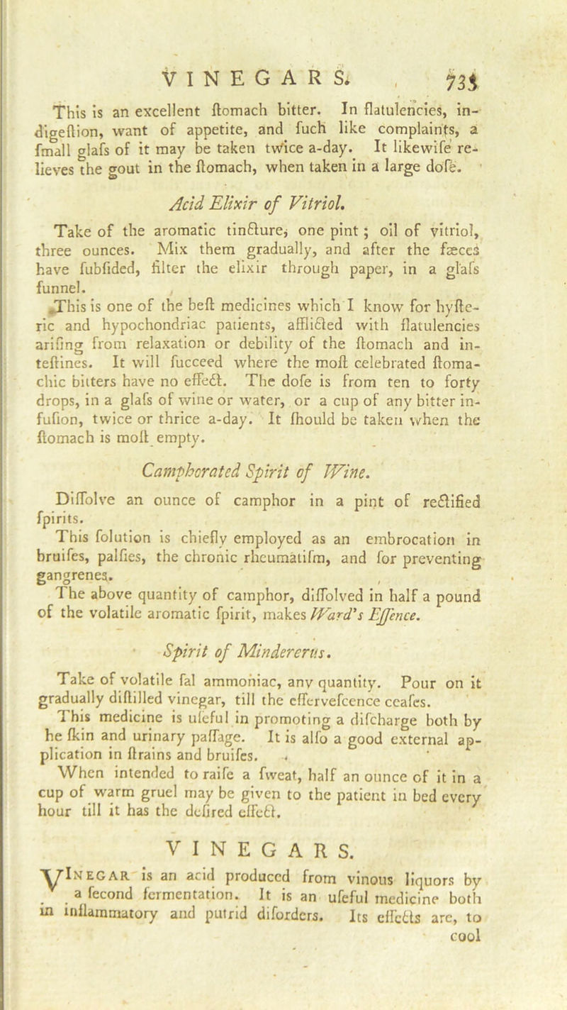 VINEGARS* , This is an excellent ftomach bitter. In flatulencies, in- digeftion, want of appetite, and fuch like complaints, a fmall glafs of it may be taken twice a-day. It likewife re- lieves the pout in the ftomach, when taken in a large dofe. Acid Elixir of Vitriol. Take of the aromatic tindture* one pint; oil of vitriol, three ounces. Mix them gradually, and after the fisceS have fubfided, filter the elixir through paper, in a glafs funnel. , JThis is one of the beft medicines which I know for by fie- ric and hypochondriac patients, afflidted with flatulencies arifing from relaxation or debility of the ftomach and in- teftines. It will fucceed where the molt celebrated ftoma- chic bitters have no effedt. The dofe is from ten to forty drops, in a glafs of wine or water, or a cup of any bitter in- fufion, twice or thrice a-day. It fhould be taken when the ftomach is molt empty. Camphorated Spirit of Wine. DifTolve an ounce of camphor in a pint of rectified fpirits. This folution is chiefly employed as an embrocation in bruifes, palfies, the chronic rheumatifm, and for preventing gangrenes. The above quantity of camphor, difTolved in half a pound of the volatile aromatic fpirit, makes Ward's Effence. Spirit of Mindererus. Take of volatile fal ammoniac, any quantity. Pour on it gradually diftilled vinegar, till the cffcrvefccnce ccafcs. This medicine is ulcful in promoting a difeharge both by he fkin and urinary paffage. It is alfo a good external ap- plication in ftrains and bruifes. When intended to raife a fweat, half an ounce of it in a cup of warm gruel may be given to the patient in bed every hour till it has the defired effedt. VINEGARS. 'ylNEGAR is an acid produced from vinous liquors by . . a fecond fermentation. It is an ufeful medicine both m inflammatory and putrid diforders. Its eftcdts are, to cool