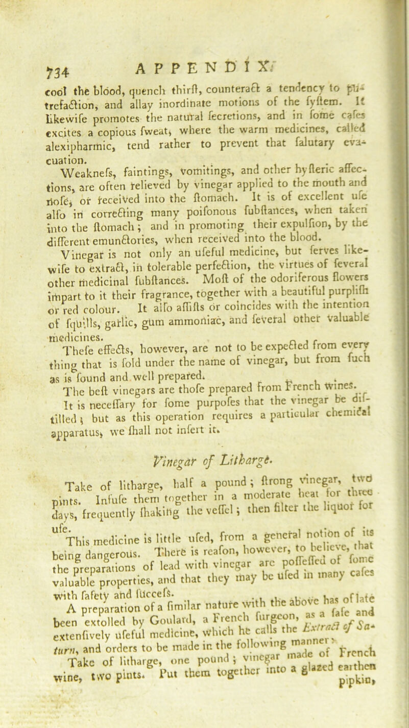 m A P P E N D I X: cool the blood, quench thirfl, counteract a tendency to fU- trefadlion, and allay inordinate motions of the fyltem. I. likewife promotes the natural fecretions, and in fome cafes excites a copious fweat* where the warm medicines, called alexipharmic, tend rather to prevent that falutary eva^ cuation. . . . Weaknefs, faintings, vomitings, and other hylteric attec- tions, are often relieved by vinegar applied to the mouth and riofcj or received into the ftoiiiach. It is of excellent ^u,e alfo in corre&ing many poifonous fubflances, when taken Into the ftomach ; and in promoting their expulfion, by the different emun&ories, w'hen received into the blood. Vinegar is not only an ufeful medicine* but ferves like- wife to extract, in tolerable perfeftion, the virtues of feveral other medicinal fubflances. Moft of the odoriferous flowers irtipart to it their fragrance, together with a beautiful purplifn or red colour. It alfo aflifts or coincides with the intention of fq'u'.lls, garlic, gum ammoniac, and feveral other Valuable medicines. _ , , Thefe effects, however, are not to be expected from every thing that is fold under the name of vinegar, but from fuch as is found and well prepared. ^ * The belt vinegars are thofe prepared From French Wines. It is neceffary for fome purpofes that the vinegar be dil- tilled * but as this operation requires a particular chemical apparatus* we fhall not infeit it. i • Vinegar cf Litharg6. Take of litharge, half a pound; ftrong vinegar, two •nts Tnfufe them together in a moderate heat for three days, frequently (hakiltg thevelTel; then filter the hquof for “f This medicine is little ufed, from a general notion or its being dangerous. There is rcafon, however, to Wteve that the preparations of lead with vinegar arc pofTeffcd of valuable properties, and that they may be ufed in many W A ^r:tilar nature with '***»*% been extolled by Goulard, a hienc i ll>‘g£0 ' rixtraft of Sa+ extenftvely dfeful medicine, whtch he calls the ‘1 Sa itirtiy and orders to be made in the following French Take of litharge, one pound > -nCgar made of French wine, two pints. Put them together into a glazed ea.tl^