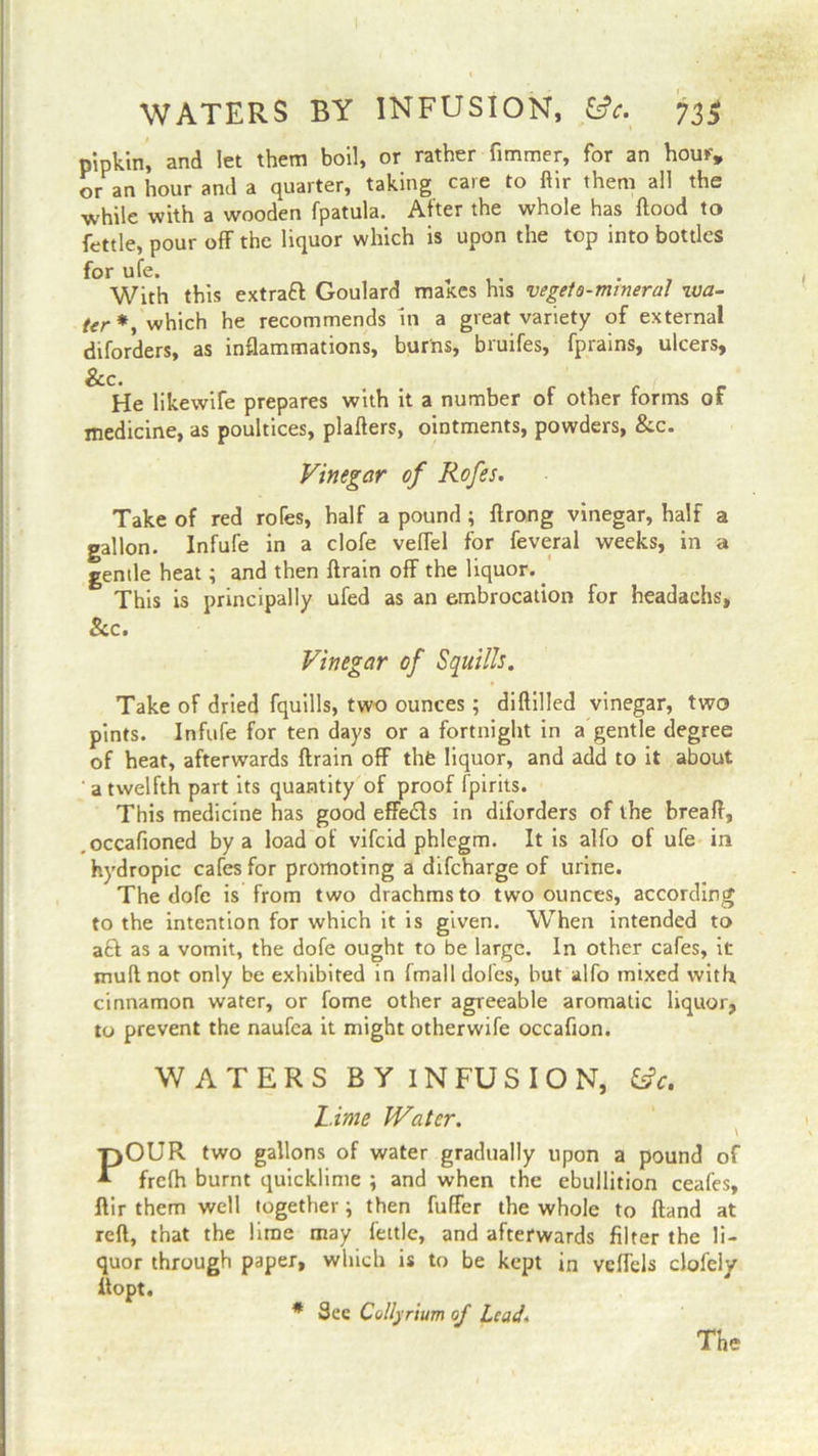 WATERS BY INFUSION, &c. 73$ pipkin, and let them boil, or rather fimmer, for an hour, or an hour and a quarter, taking care to ftir them all the while with a wooden fpatula. After the whole has flood to fettle, pour off the liquor which is upon the top into bottles for ufe. , . With this extraft Goulard maxes his vegeto-mmeral iva- which he recommends In a great variety of external diforders, as inflammations, burns, bruifes, fprains, ulcers, He likewife prepares with it a number of other forms of medicine, as poultices, plafters, ointments, powders, &c. Vinegar of Rofes. Take of red rofes, half a pound ; ftrong vinegar, half a gallon. Infufe in a clofe veffel for feveral weeks, in a gentle heat; and then ftrain off the liquor. This is principally ufed as an embrocation for headachs, & c* Vinegar of Squills. Take of dried fquills, two ounces; diflilled vinegar, two pints. Infufe for ten days or a fortnight in a gentle degree of heat, afterwards ftrain off thfe liquor, and add to it about a twelfth part its quantity of proof fpirits. This medicine has good effects in diforders of the breaft, .occafioned by a load of vifcid phlegm. It is alfo of ufe in hydropic cafes for promoting a difcharge of urine. The dofe is from two drachms to two ounces, according to the intention for which it is given. When intended to aft as a vomit, the dofe ought to be large. In other cafes, it muft not only be exhibited in fmall doles, but alfo mixed with cinnamon water, or fome other agreeable aromatic liquor, to prevent the naufea it might otherwife occafion. WATERS B Y IN FU S I O N, &c. Lime IVater. POUR two gallons of water gradually upon a pound of frelh burnt quicklime ; and when the ebullition ceafes, ftir them well together \ then buffer the whole to Hand at reft, that the lime may fettle, and afterwards filter the li- quor through paper, which is to be kept in vcffels clofely if opt. * See Collyrium of Lead. The