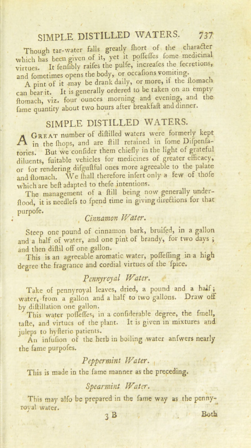 Though tar-water falls greatly fliort of the character which has been given of it, yet it poffeffes fome medicinal virtues. It fenfibly raifes the pulfe, increafes the fecretions, and fometimes opens the body, or occafions vomiting. A pint of it may be drank daily, or more, it the ftomach can bear it. It is generally ordered to be taken on an empty ftomach, viz. four ounces morning and evening, and the fame quantity about two hours after breakfaft and dinner. SIMPLE DISTILLED WATERS. Great number of diflilled waters were formerly kept in the (hops, and are Rill retained in fome Difpenfa- tories. But we confider them chiefly in the light of grateful diluents, fuitable vehicles for medicines of greater efficacy, or for rendering difguftful ones more agreeable to the palate and ftomach. We ihall therefore infert only a few of thofe which are belt adapted to thefe intentions. The management of a ftill being now generally under- flood, it is needlefs to fpend time in giving dire&ions for that purpofe. Cinnamon Water. Steep one pound of cinnamon bark, bruifed, in a gallon and a half of water, and one pint of brandy, for two days ; and then diftil off one gallon. This is an agreeable aromatic water, poffeffmg in a high degree the fragrance and cordial virtues of the fpice. Pennyroyal Water. Take of pennyroyal leaves, dried, a pound and a half; water, from a gallon and a half to two gallons. Draw off by diftillation one gallon. This water poffeffesj in a confiderable degree, the fmell, tafte, and virtues of the plant. It is given in mixtures and juleps to hyfleric patients. An inlufion of the herb in boiling water anfwers nearly the fame purpofes. Peppermint Water. , This is made in the fame manner as the prepeding. This may royal water Spearmint Water, y alfo be prepared in the fame way r. as the pe 3B Both