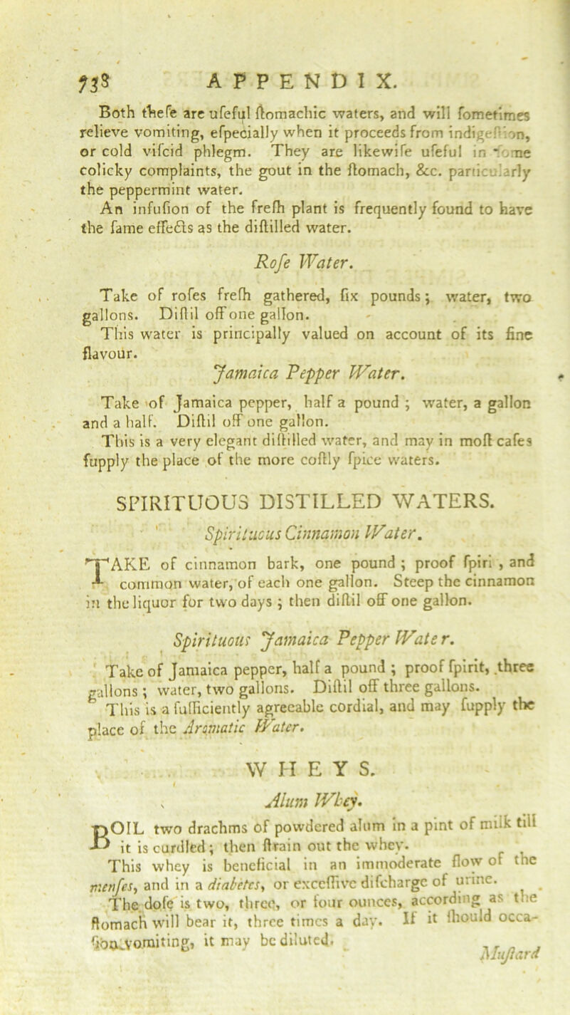 Both thefe areufeful flomachic waters, and will fometimes relieve vomiting, efpecially when it proceeds from indigeP.on, or cold vifcid phlegm. They are like wife ufeful in * ,me colicky complaints, the gout in the flomach, &c. particularly the peppermint water. An infufion of the frefh plant is frequently found to have the fame effedls as the diflilled water. Rofe Water. Take of rofes frefh gathered, fix pounds; water, two gallons. Diflil off one gallon. This water is principally valued on account of its fine flavour. Jamaica Pepper Water. Take of Jamaica pepper, half a pound ; water, a gallon and a half. Diflil off one gallon. This is a very elegant diflilled water, and may in mofi cafes ftipply the place of the more coflly fpice waters. SPIRITUOUS DISTILLED WATERS. Spirituals Cinnamon Water. TAKE of cinnamon bark, one pound ; proof fpiri , and common water, of each one gallon. Steep the cinnamon in the liquor for two days ; then diflil off one gallon. Spirituous Jamaica Pepper Wate r. Take of Jamaica pepper, half a pound ; proof fpirit, .three gallons; water, two gallons. Diflil off three gallons. This is a fufficiently agreeable cordial, and may fupply the place of the Aromatic Water. W H E Y S. v Alum Whey. BOIL two drachms of powdered alum in a pint of milk tilt it is curdled; then Brain out the whey. This whey is beneficial in an immoderate flow of the menfes, and in a diabetes., or exccffivc difeharge of urine. The dofe is two, three, or tour ounces, according as the Romach will bear it, three times a day. If h fhould occa- fiba.VO.miting, it may be diluted. _ . „ , plujtard