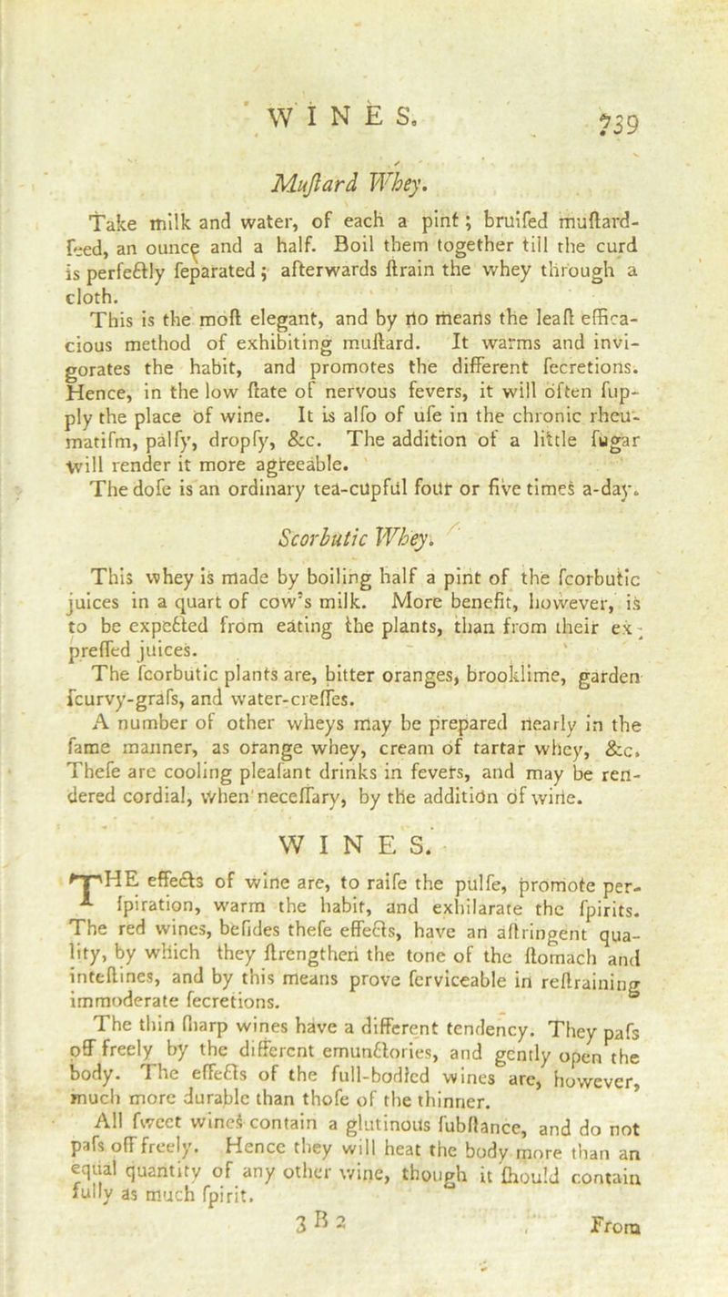 Mujlard Whey. Take milk and water, of each a pint; bruifed muftard- Eed, an ounc^ and a half. Boil them together till the curd is perfe&ly feparated ; afterwards ftrain the whey through a cloth. This is the moll elegant, and by rio mearis the leaf! effica- cious method of exhibiting muftard. It warms and invi- gorates the habit, and promotes the different fecretions. Hence, in the low Hate of nervous fevers, it will often flip- ply the place of wine. It is alfo of ufe in the chronic rheu- matifm, palfy, dropfy, &c. The addition of a little fugar Will render it more agreeable. Thedofe is an ordinary tea-cupful four or five times a-day. Scorbutic Whey. This whey is made by boiling half a pint of the fcorbutic juices in a quart of cow’s milk. More benefit, however, is to be expended from eating ihe plants, than from their ex - preffed juices. The fcorbutic plants are, bitter oranges, brooklime, garden fcurvy-grafs, and water-creffes. A number of other wheys may be prepared nearly in the fame manner, as orange whey, cream of tartar whey, &c, Thefe are cooling pleafant drinks in fevers, and may be ren- dered cordial, vVhen'necefTary, by the addition of wirie. WINES. 'T'HE effedls of wine are, to raife the pttlfe, promote per- fpiration, warm the habit, and exhilarate the fpirits. The red wines, befides thefe effefls, have an aflringent qua- lity, by which they flrengtheri the tone of the flomach and inteftines, and by this means prove ferviceable in retraining immoderate fecretions. & The thin fliarp wines have a different tendency. They pafs off freely by the different emunflories, and gently open the body. The effects of the full-bodied wines are, however, much more durable than thofe of the thinner. All fweet wines contain a glutinous fubflance, and do not pafs off freely. Hence they will heat the body more than an equal quantity of any other wine, though it fhould contain fully as much fpirit. 3 B 2 From