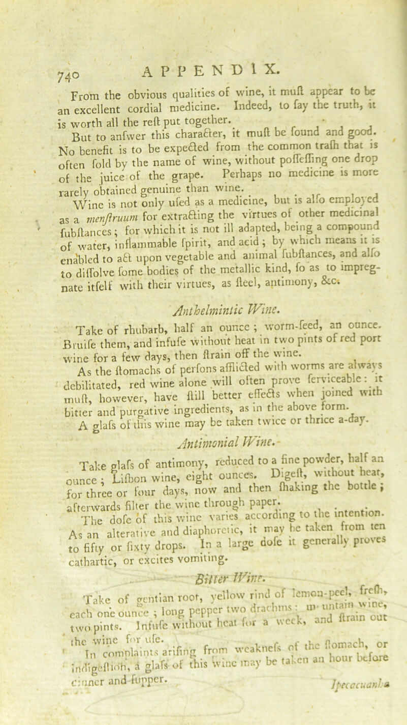 74° From the obvious qualities of wine, it mull appear to be an excellent cordial medicine. Indeed, to fay the truth, it is worth all the reft put together.. ' , But to anfwer this character, it muft be found and good. No benefit is to be expected from the common trafh that is often fold by the name of wine, without poffeffmg one drop of the juice of the grape. Perhaps no medicine is more rarely obtained genuine than wine. . Wine is not only ufed as a medicine, but is aho emplojea as a nienftruum for exiting the virtues of other medicinal fubftances; for which it is not ill adapted, being a compound of water, inflammable Ipirit, and acid ; by which means it is enabled to aft upon vegetable and animal fubftances, and alfo to dilTolve fome bodies of the metallic kind, fo as to impreg- nate itfelf with their virtues, as Heel, antimony, &c-. Anthelmintic Wine. Take of rhubarb, half an ounce ; worm-feed, an ounce. Bruife them, and infufe without heat in two pints of red port wine for a few days, then ftrain off the wine. As the ftomachs of perfons afflicffed with worms are a wavs debilitated, red wine alone will olten prove ferviceable: it muft, however, have Hill better effeas when joined with bitter and purgative ingredients, as in the above form. A glafs of this wine may be taken twice or thrice a-day. Antimonial Wine. Take glafs of antimony, reduced to a fine powder, half an ounce ; Lifbon wine, eight ounces. Digeft, without heat, for three or four days, now and then fhaking the bottle ; afterwards filter the wine through paper. The dofe of this wine varies according to the intention. As an alterative and diaphoretic, it may he taken from ten to fifty or f.xty drops. In a large aofe it generally proves cathartic, or excites vomiting. Bitter Wine. Take of gentian root, yellow rind of lemon-peel^ frefii, each one ounce ; long pepper two t rat mis. m u * two pints. Infufe without heat for a week, and ltrain the wine fm u(e. ,veakncfs of the fiomach, or In complaints arifing from veakncis u , ■ Jndigeflioh, a glafs of this wine may be taken an hour Ufa c: finer and flipper. j