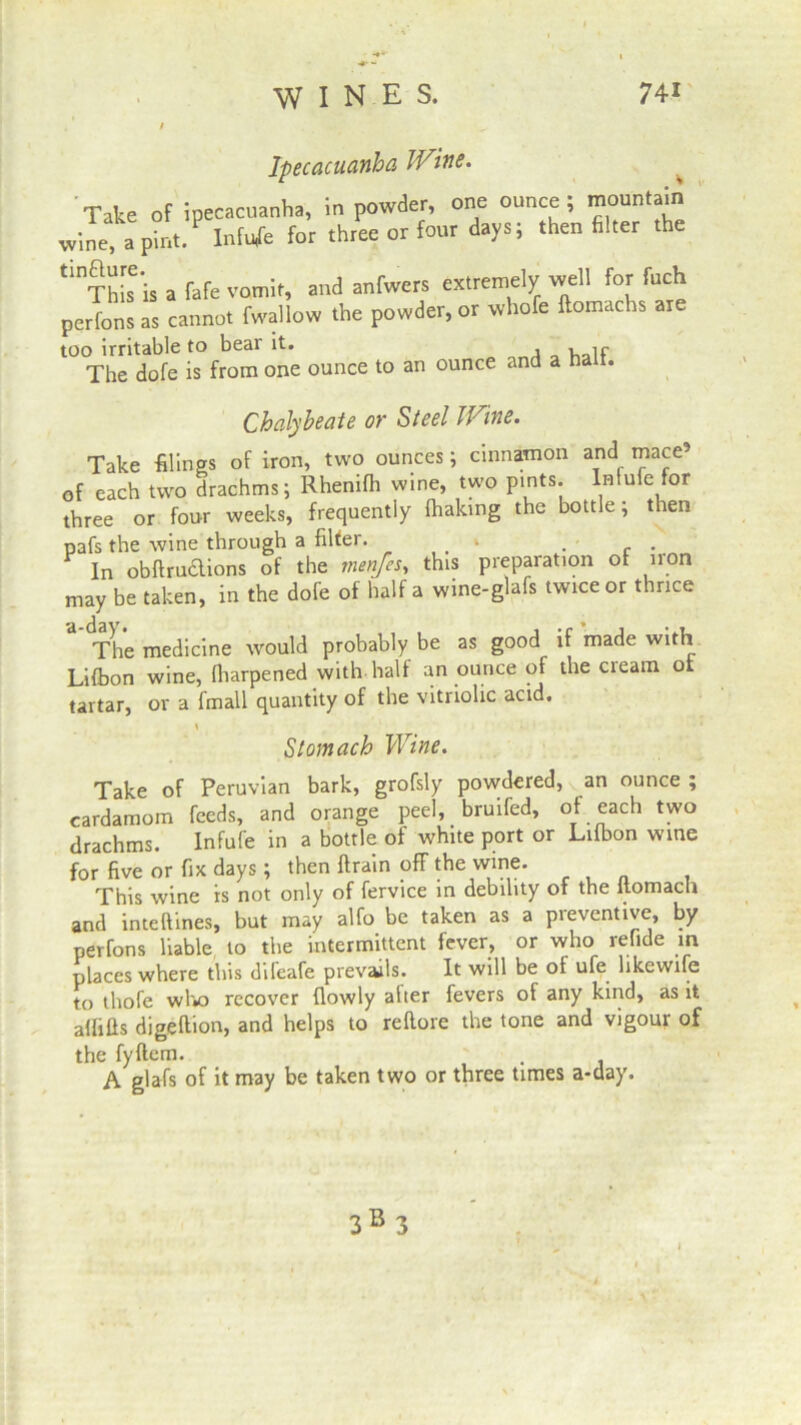 Ipecacuanha Wine. Take of ipecacuanha, in powder, one ounce; mountain wine, a pint. Infnfe for three or four days; then filter the tlnThis is a fafe vomit, and anfwers extremely well for fuch perfons as cannot fwallow the powder, or whole ilomachs are too irritable to bear it. ,ir The dofe is from one ounce to an ounce and a nan. Chalybeate or Steel Wine. Take filings of iron, two ounces; cinnamon and mace’ of each two drachms; Rhenifh wine, two pints. Infufc for three or four weeks, frequently Ihaking the bottle; then pafs the wine through a filter. • . V In obftruclions of the tnen/es, this preparation of iron may be taken, in the dofe of half a wine-glafs twice or thrice The medicine would probably be as good if made with Lifbon wine, (harpened with half an ounce of the cream ot tartar, or a fmall quantity of the vitriolic acid. Stomach Wine. Take of Peruvian bark, grofsly powdered, an ounce ; cardamom feeds, and orange peel, bruifed, of each two drachms. Infufe in a bottle of white port or Lifbon wine for five or fix days ; then ftrain off the wine. This wine is not only of fervice in debility of the flomach and inteftines, but may alfo be taken as a preventive, by perfons liable to the intermittent fever, or who refide in places where this dileafe prevails. It will be of ufe hkewife to tliofe who recover (lowly alter fevers of any kind, as it alfifis digeftion, and helps to reltore the tone and vigour of the fyftcm. , A glafs of it may be taken two or three times a-day. 3B 3