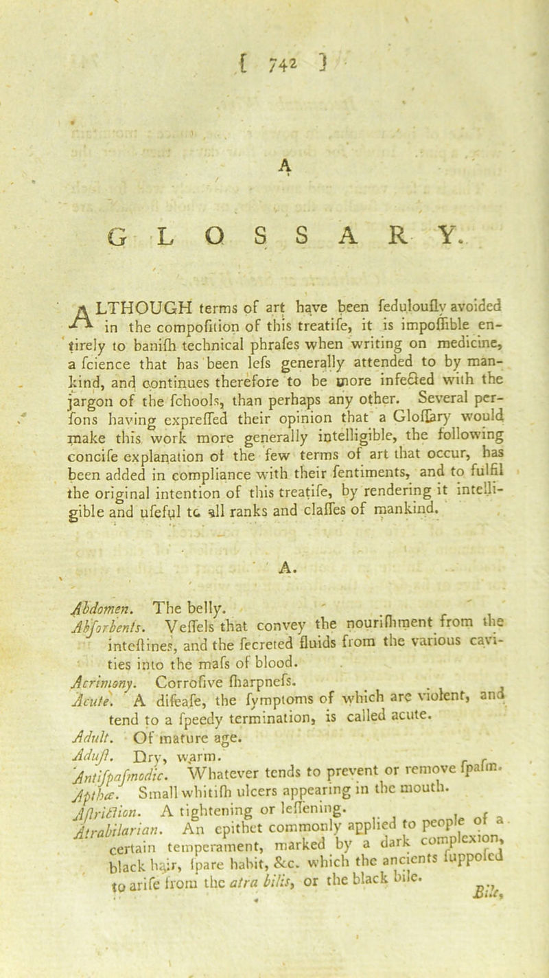 [ 74* ) ... ,1. A GLOSSARY. ALTHOUGH terms of art have been fedulouflv avoided in the compofition of this treatife, it is impoffible en- tirely to banifh technical phrafes when writing on medicine, a fcience that has been lefs generally attended to by man- hind, and continues therefore to be wore infefled with the jargon of the fchools, than perhaps any other. Several per- fons having exprefled their opinion that a Gloffery would make this work more generally intelligible, the following concife explanation of the few terms ot art that occur, has been added in compliance with their fentiments, and to fulfil the original intention of this treatife, by rendering it intelli- gible and ufeful tc. all ranks and claffes of mankind. A. Abdomen. The belly. Abforbents. Veffels that convey the nourilhment from the inteflines, and the fecreted fluids from the various cavi- ties into the mafs of blood. Acrimony. Corrofive fharpnefs. Acute. A difeafe, the fymptoms of which are violent, and tend to a fpeedy termination, is called acute. Adult. Of mature age. Adujl. Dry, w„arm. , Antifpafmodic. Whatever tends to prevent or remove fpalm. Jpthce. Small whitifh ulcers appearing in the mouth. Mritlion. A tightening or leflening. , , _ irabilarian. An epithet commonly applied to people ot a certain temperament, marked by a dark complexion, black h*:r, fpare habit, See. which the ancients uppo c toarife from the atra bills, or the black bile. JDi.C,