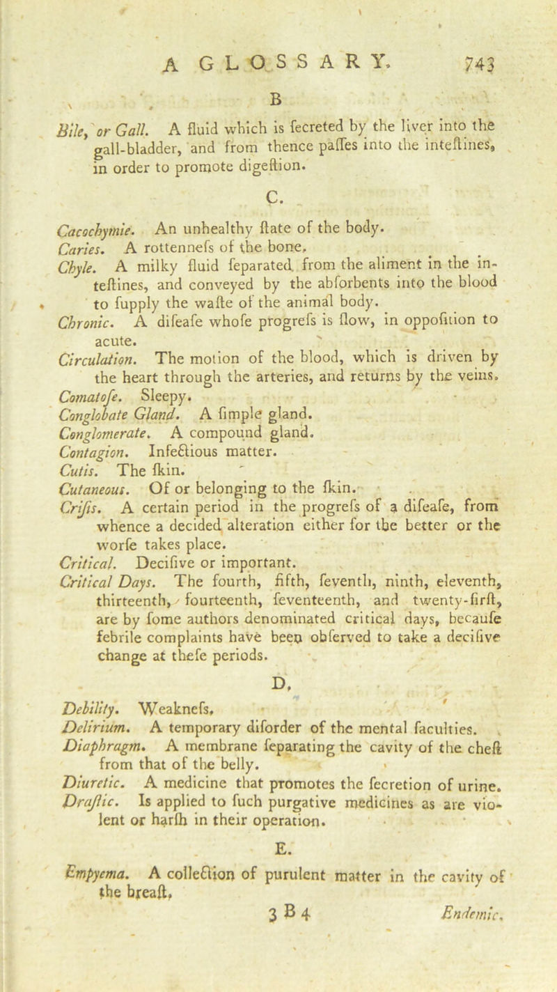 \ B Bile, or Gall. A fluid which is fecreted by the liver into the gall-bladder, and from thence pafles into the inteflines, in order to promote digeftion. C. Cacochymie. An unhealthy ftate of the body. Caries. A rottennefs of the bone. Chyle. A milky fluid feparated. from the aliment in the in- teftines, and conveyed by the abforbents into the blood to fupply the watte ot the animal body. Chronic. A difeafe whofe progrefs is flow, in oppofuion to acute. Circulation. The motion of the blood, which is driven by the heart through the arteries, and returns by the veins. Comat oje. Sleepy. Conglobate Gland. A Ample gland. Conglomerate. A compound gland. Contagion. Infectious matter. Cutis. The fkin. Cutaneous. Of or belonging to the fkin. Crijis. A certain period in the progrefs of a difeafe, from whence a decided alteration either for the better or the worfe takes place. Critical. Deciflve or important. Critical Days. The fourth, Afth, feventh, ninth, eleventh, thirteenth, - fourteenth, feventeenth, and twenty-Arft, are by fome authors denominated critical days, becaufe febrile complaints have been obferved to take a decifive change at thefe periods. D. Debility. Weaknefs, Delirium. A temporary diforder of the mental faculties. Diaphragm. A membrane feparating the cavity of the cheft from that of the belly. Diuretic. A medicine that promotes the fecretion of urine. Drajlic. Is applied to fuch purgative medicines as are vio- lent or harfh in their operation. E. Empyema. A colleflion of purulent the breaft. 3 b4 matter in the cavity of Endemic.