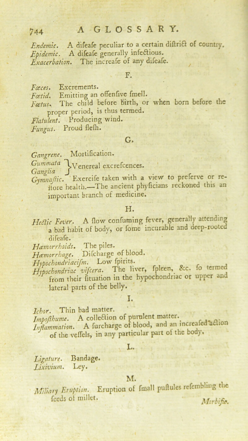 Endemic. A difeafe peculiar to a certain diftrift of country. Epidemic. A difeafe generally infedtious. Exacerbation. The increafe of any difeafe. F. Faeces. Excrements. Foetid. Emitting an offenfive fmell. Foetus, The child before birth, or when born before the proper period, is thus termed. Flatulent. Producing wind. Fungus. Proud flefh. G. Gangrene. Mortification. Gummata ~l Venereal excrefcences. Ganglia J . Gymnaftic. Exercife taken with a view to preferve or re- Itore health.—The ancient phyficians reckoned this an important branch of medicine. H. Hectic Fever. A flow confuming fever, generally attending a bad habit of body, or fome incurable and deep-rooted difeafe. Hcemorrhoids. The piles. Hccmorrhage. Difcharge of blood. Hypochondriacifm. Low fpirits. Hypochondriac vifcera. The liver, fpleen. See. fo lermed from their fituation in the hypochondriac or upper and lateral parts of the belly. I. Johor. Thin bad matter. Impoflhume. A colleftion of purulent matter.. Inflammation. A furcharge of blood, and an increafed ac.io of the veflels, in any particular part of the body. L. ligature. Bandage. Lixivium. Ley. Miliary Eruption. Eruption feeds of millet. M. , of fmall puflules refemblmg the Morbific.