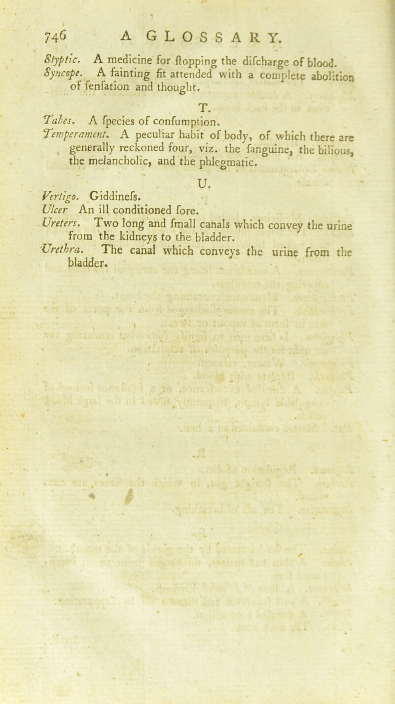 746 A GLOSSARY. Styptic. A medicine for Hopping the difcharge of blood. Syncope. A fainting fit attended with a complete abolition of fenfation and thought. T. 'Tales. A fpecies of confumption. Temperament. A peculiar habit of body, of which there are , generally reckoned four, viz. the fanguine, the bilious, the melancholic, and the phlegmatic. U. Vertigo. Giddinefs. Ulcer An ill conditioned fore. Ureters. Two long and fmall canals which convey the urine from the kidneys to the bladder. Lrethra. The canal which conveys the urine from the bladder. 1