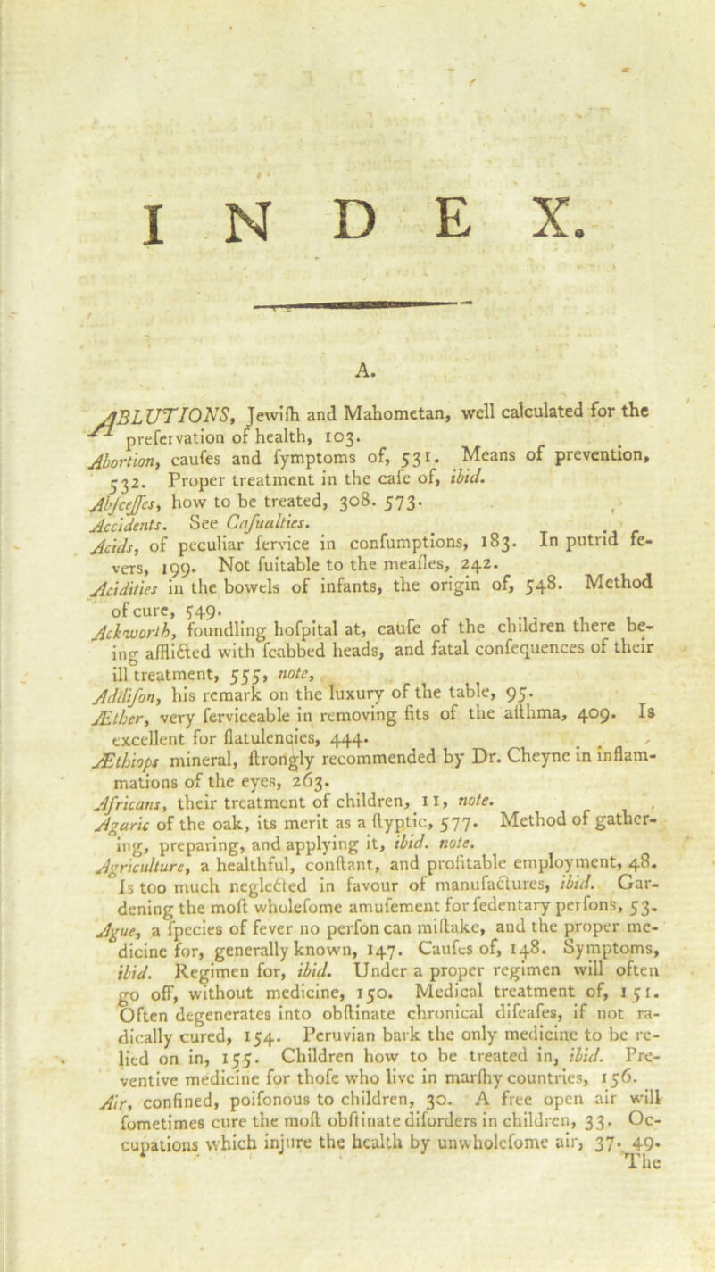 A. JS, Jewilh and Mahometan, well calculated for the prefervation of health, 103. Abortion, caufes and fymptoms of, 531. Means of prevention, -32. Proper treatment in the cafe of, ibid. Abjceffes, how to be treated, 308. 573. Accidents. See Cafuulties. . _ Acids, of peculiar fervice in confumptions, 183. In putrid fe- vers, 199. Not fuitable to the mealies, 242. Acidities in the bowels of infants, the origin of, 548. Method of cure, 749. Achworth, foundling hofpital at, caufe of the children there be- ing afflidted with fcabbed heads, and fatal confequences of their ill treatment, 555, note, Addifon, his remark on the luxury of the table, 95. JEther, very ferviceable in removing fits of the atlhma, 4°9* excellent for flatulencies, 444. AEthiops mineral, ftrongly recommended by Dr. Cheync in inflam- mations of the eyes, 263. Africans, their treatment of children, II, note. Agaric of the oak, its merit as a llyptic, 577. Method of gather- ing, preparing, and applying it, ibid. note. Agriculture, a healthful, conftant, and profitable employment, 48. Is too much negledied in favour of manufactures, ibid. Gar- dening the moil wholefome amufement for fedentary perfonfe, 53. Ague, a fpecies of fever no perfoncan miftake, and the proper me- dicine for, generally known, 147. Caufes of, 148. Symptoms, ibid. Regimen for, ibid. Under a proper regimen will often go off, without medicine, 150. Medical treatment of, 151. Often degenerates into obftinate chronical difeafes, if not ra- dically cured, 154. Peruvian bark the only medicine to be re- lied on in, 155. Children how to be treated in, ibid. Pre- ventive medicine for thofe who live in marlhy countries, 156. Air, confined, poifonous to children, 30. A free open air will fometimes cure the molt obftinate diforders in children, 33. Oc- cupations which injure the health by unwholcfome air, 37. 49. The