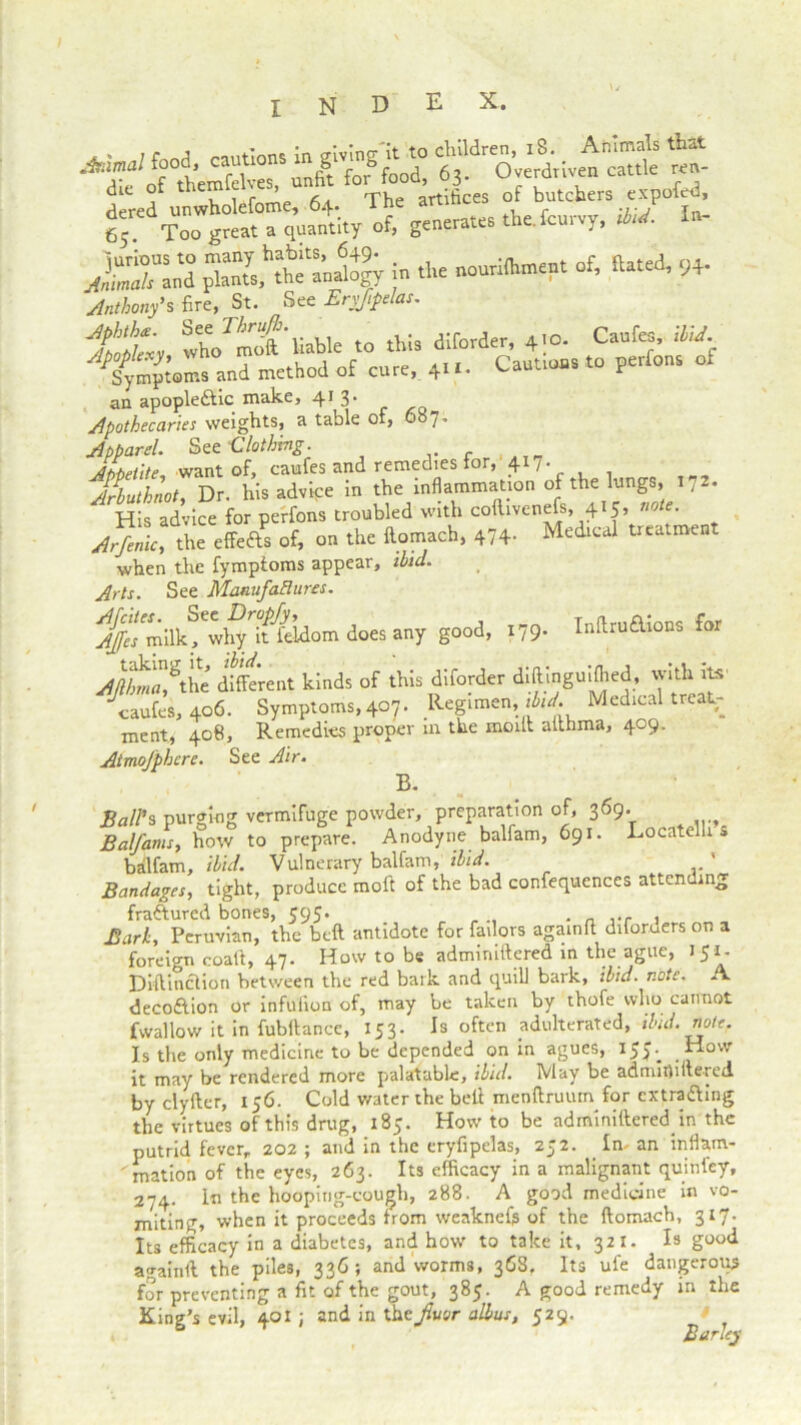 Inftru&ions for J“Xn“ jn the »*« * «-* «■ Anthony's fire, St. See Erysipelas. Jtp!?' thormof liable to this diforder, 4.0. Caufes, UM. ^Sympw.s and method of cure, 4... Caut.ous to perfons of an apoplectic make, 413. Apothecaries weights, a table ol, 087. Apparel. See Clothing. AMelite. want of, caufes and remedies lor, 417. Arbuthnot, Dr. his advipe in the inflammation of the lungs, l 7 . His advice for perfons troubled with coftivenefs, 415, note. Arfenic, the effefts of, on the ftomach, 474- Medical treatment when the fympioms appear, ibid. Arts. See ManufaHurcs. Afcites. See Dropfy, Ajfes milk, why it feidom does any good, 179. AJltmf the different kinds of this diforder diftinguifhed, with its caufes, 406. Symptoms, 407. Regimen, Medical treat- ment, 408, Remedies proper 111 the moilt althma, 409. AimoJphcre. See Air. B. Ball’s purging vermifuge powder, preparation of, 369. Balfams, how to prepare. Anodyne balfam, 691. Locatelli » balfam, ibid. Vulnerary balfam, ibid. ' Bandages, tight, produce moft of the bad confequences attending fractured bones, 595. Bark, Peruvian, the beft antidote for fallow againfi diforders on a foreign coalt, 47. How to be admiruftered in the ague, 151- Diftinclion between the red bark and quill bark, ibid. note. A decoCtion or infufion of, may be taken by thofe who cannot fwallow it in fubllance, 153. Is often adulterated, ibid. note. Is the only medicine to be depended on in agues, I5>-. Mow it may be rendered more palatable, ibid. May be admifliftered by clyfter, 156. Cold water the bell menftruuin for extraditing the virtues of this drug, 185. How to be adminiftered in the putrid fever, 202; and in the eryfipelas, 252. In-an inflam- ' mation of the eyes, 263. Its efficacy in a malignant quin fey, 274. In the hooping-cough, 288. A good medicine in vo- miting, when it proceeds from weaknefe of the ftomach, 317. Its efficacy in a diabetes, and how to take it, 32 I. Is good againft the piles, 336; and worms, 36S. Its ufe dangerous for preventing a fit of the gout, 385. A good remedy in the King’s evil, 401 j and in theJluor alius, 529. ° Barley