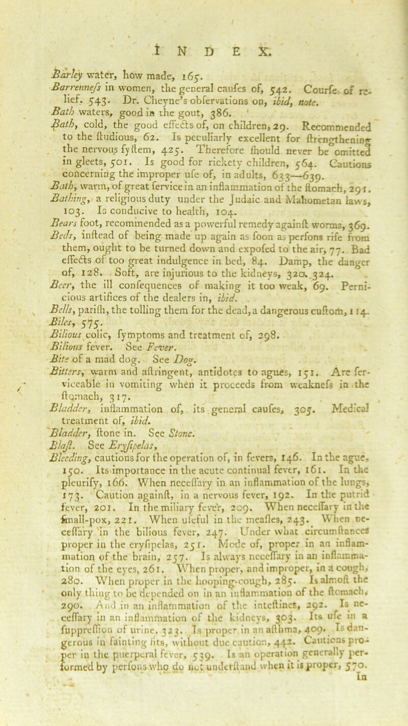 Barley water, how made, 165. Barretmefs in women, the general caufes of, 542. Courfe: of re- lief- 543. Dr. Cheyne’s obfervations on, ibid, note. Bath waters, good in the gout, 386. Bath, cold, the good effects of, on children, 29. Recommended to the ftudious, 62. Is peculiarly excellent for ftrengthening the nervous fyftem, 425. Therefore Ihould never be°omitted in gleets, 501. Is good for rickety children, 564. Cautions concerning the improper ufe of, in adults, 633—630. Bath, warm, of great fervice in an inflammation of the ftomach, 291. Bathing, a religious duty under the Judaic and Mahometan laws, 103. Is conducive to health, 104. Bears foot, recommended as a powerful remedy again!! worms, 369. Beds, inftead of being made up again as foon asperfons rife from them, ought to be turned down and expofed to the air, 77.. Bad eftedls of too great indulgence in bed, 84. Damp, the danger of, 128. Soft, are injurious to the kidneys, 320..324. Beer, the ill confequences of making it too weak, 69. Perni* cious artifices of the dealers in, ibid. . Bells, parifli, the tolling them for the dead, a dangerous cuftorti, 114. Biles, 575. Bilious colic, fymptoms and treatment of, 298. Bilious fever. See Fever. Bite of a mad dog. See Dog. Bitters, warm and aftringent, antidotes to agues, 131. Are fer* viceable in vomiting wh£n it proceeds from weaknefs in the ftomach, 317. Bladder, inflammation of, its general caufes, 303. Medical treatment of, ibid. Bladder, ftone in. See Stone. Blajl. See Eryjipelas, Bleeding, cautions for the operation of, in fevers, 146. In the ague, 130. Its importance in the acute continual fever, 161. In the pleurify, 166. When rtcceflary in an inflammation of the lungs, 173. Caution againft, in a nervous fever, 192. In the putrid fever, 201. In the miliary feveY, 209. When neceffary in the fmall-pox, 221. When ufeful in the mealies, 243. When ne- ceflary in the bilious fever, 247. Under what circumftanceS proper in the eryfipelas, 231. Mode of, proper in an inflam- mation of the brain, 237. Is always neceflary in an inflamma- tion of the eyes, 261. When proper, and improper, in a cough, 280. When proper in the hooping-cough, 283. Isalmoll the only thing to be depended on in an inflammation of the ftomach* 290. And in an inflammation of the inteftines, 292. Is ne- ceflary in an inflammation of the kidneys, 303. Its ufe in a fupprelfion of urine, 323. Is proper in an allhma, 4°9' Is dan- gerous in fainting fits, without due caution, 442. Cautions pro- per in the puerperal fever, 339. Is an operation generally per- formed by perfons who do not underhand when it is proper, 570. In