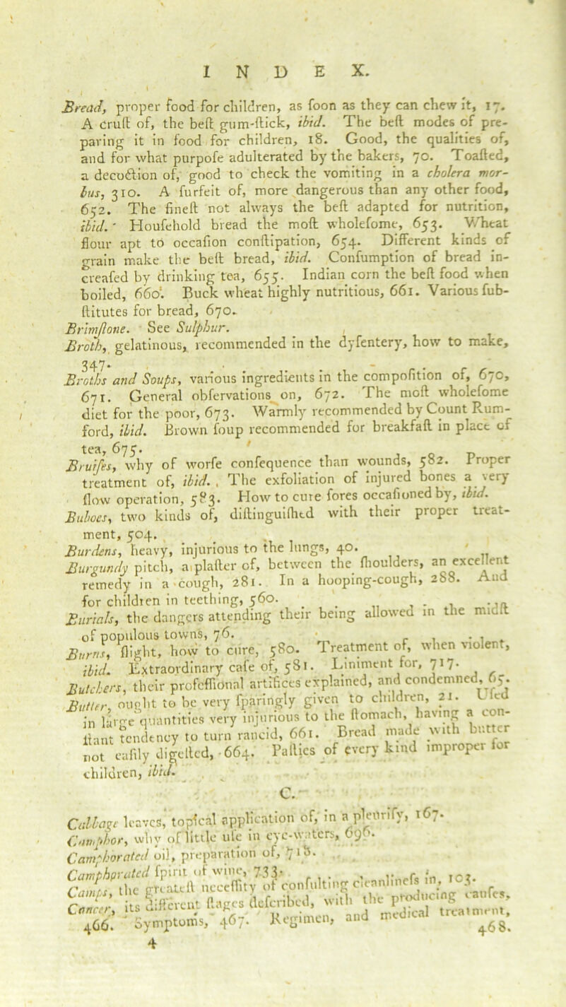 Bread, proper food for children, as foon as they can chew it, 17. A cruft of, the beft gum-flick, ibid. The beft modes of pre- paring it in food for children, 18. Good, the qualities of, and for what purpofe adulterated by the bakers, 70. Toafted, a deco&ion of, good to check the vomiting in a cholera mor- bus, 310. A furfeit of, more dangerous than any other food, 652. The fineft not always the beft adapted for nutrition, ibid.' Houfehold bread the mod wholefome, 653. Wheat flour apt to occafion conftipation, 654. Different kinds of grain make the beft bread, ibid. Confumption of bread in- creafed by drinking tea, 655. Indian corn the beft food when boiled, 666'. Buck wheat highly nutritious, 661. Various fub- ftitutes for bread, 670- Brimjlone. See Sulphur. Broth, gelatinous, recommended in the dyfentery, how to make. Broths and Soups, various ingredients in the compofition of, 67c, 671. General obfervations on, 672. The moft wholefome diet for the poor, 673. Warmly recommended by Count Rum- ford, ibid. Brown foup recommended for breakfaft in place or tea, 675. , o -D Brut [is, why of worfe confequence than wounds, 582. .Proper treatment of, ibid. . The exfoliation of injured bones a very flow operation, 583. How to cure fores occasioned by, ibid. Buboes, two kinds of, diftinguilhed with their proper treat- ment, 504. Burdens, heavy, injurious to the lungs, 40. ' Burgundy pitch, a plafter of, between the flioulders, an excellent remedy in a ■cough, 281. In a hooping-cough, 268. And for children in teething, 560. _ , . , Burials, the dangers attending their being allowed in the nudlt of populous towns, 76. . . . Burns, flight, how to cure, 580. Treatment of, when violen , ibid. Extraordinary cafe of, 581. Liniment for, 7r 7. Butchers, their profcffionnl artifices explained, and condemned, 67. Butter, ought to be very fpanngty given to cmldren, 21. b e in large quantities very injurious to the ftomach, having a eon- n»t tendency ,« tun,'rancid, 66,. Bread made but ter not caftly dialled, 664. Failles of every kind improper lor children, ibid. _ C. Callage leaves, topical application of, in a pleOrify, 167. Camphor, why of little ule in cyc-w.'tcrs, 6') Camphorated oil, preparation of, t] l b- Camthorated fpirit of wine, 733. , Tr7 Cam's the gteatell ncceffity ot confultmg cieanhn * - Cr 1 \ it, Efferent ftages fleferifted, with the producing vanlcs. Cancer, its C mu cut ’ medical treatment, 466. ' Symptoms, 467. Regimen, and medic ^ 4