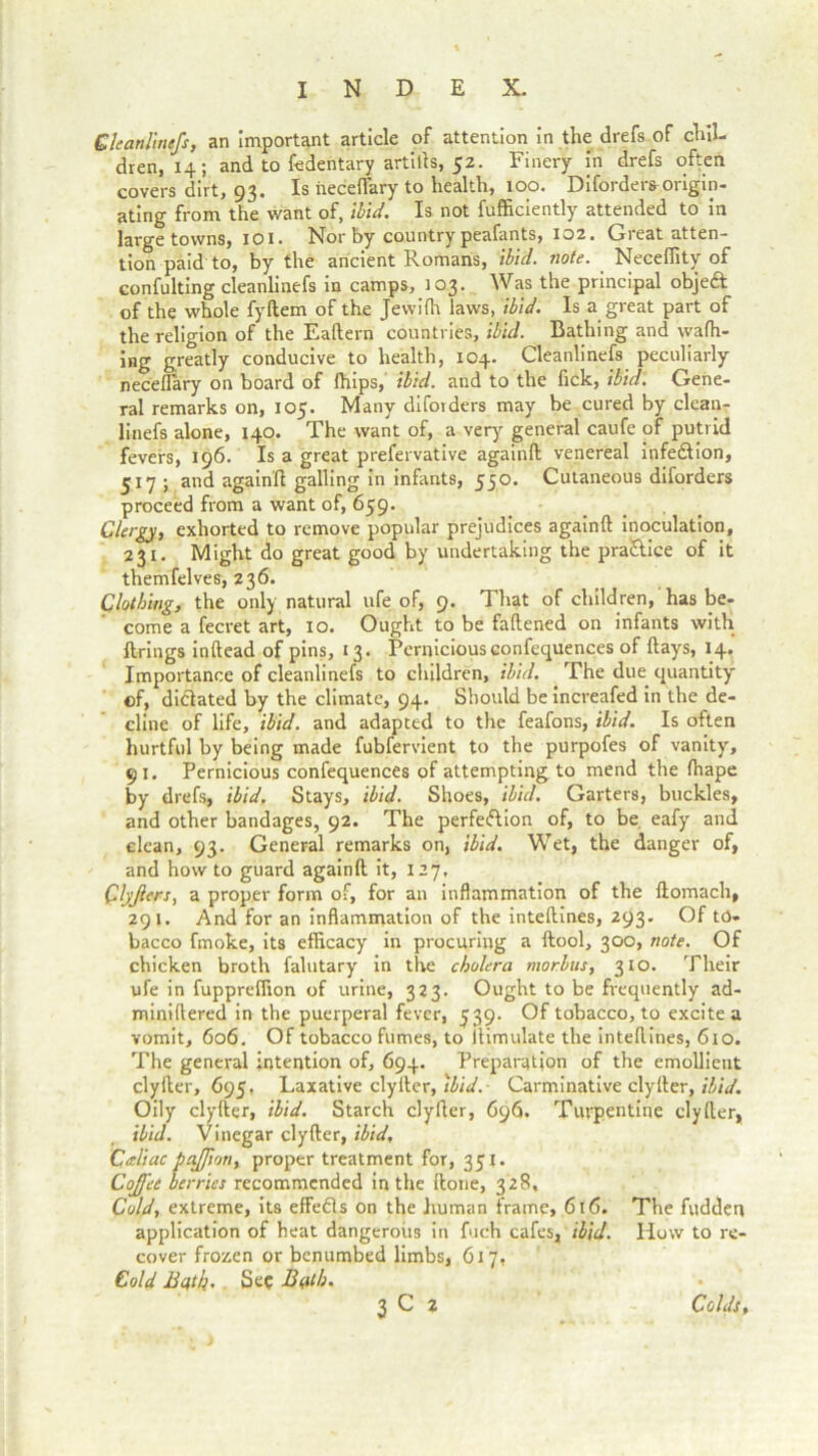 Cleanlinefs, an important article of attention in the drefs of chil- dren, 14; and to fedentary artills, 52. Finery in drefs often covers dirt, 93. Is neceffary to health, 100. Diforders origin- ating from the want of, ibid. Is not fufficiently attended to in large towns, 101. Nor by country peafants, 102. Great atten- tion paid to, by the ancient Romans, ibid. note. Neceflity of confulting cleanlinefs in camps, 103. Was the principal objeft of the whole fyftem of the Jewifh laws, ibid. Is a great part of the religion of the Eaftern countries, ibid. Bathing and wafh- ing greatly conducive to health, 104. Cleanlinefs peculiarly neceflary on board of fhips, ibid, and to the fick, ibid. Gene- ral remarks on, 105. Many difoiders may be cured by clean- linefs alone, 140. The want of, a very general caufe of putrid fevers, 196. Is a great prefervative againft venereal infedtion, 517 ; and againft galling in infants, 550. Cutaneous diforders proceed from a want of, 659. Clergy, exhorted to remove popular prejudices againft inoculation, 231. Might do great good by undertaking the practice of it themfelves, 236. Clothing, the only natural ufe of, 9. That of children, has be- come a fecret art, 10. Ought to be faftened on infants with firings inftead of pins, 13. Pernicious confequences of flays, 14. Importance of cleanlinefs to children, ibid. The due quantity of, dictated by the climate, 94. Should be increafed in the de- cline of life, ibid, and adapted to the feafons, ibid. Is often hurtful by being made fubfervient to the purpofes of vanity, 91. Pernicious confequences of attempting to mend the fhape by drefs, ibid. Stays, ibid. Shoes, ibid. Garters, buckles, and other bandages, 92. The perfection of, to be eafy and clean, 93. General remarks on, ibid. Wet, the danger of, and how to guard againft it, 127, Qlyjiers, a proper form of, for an inflammation of the ftomach, 29 K And for an inflammation of the inteftines, 293. Of to- bacco fmoke, its efficacy in procuring a ftool, 300, note. Of chicken broth falutary in the cholera morbus, 310. Their ufe in fuppreffion of urine, 323. Ought to be frequently ad- miniftered in the puerperal fever, 539. Of tobacco, to excite a vomit, 606. Of tobacco fumes, to itimulate the inteftines, 610. The general intention of, 694. Preparation of the emollient clyfter, 695. Laxative clyIter, ibid. Carminative clyfter, ibid. Oily clyfter, ibid. Starch clyfter, 696. Turpentine clyfter, ibid. Vinegar clyfter, ibid, Caliac pajfton, proper treatment for, 351. Cojj'ee berries recommended in the ftone, 328, Cold, extreme, its effedls on the human frame, 616. The fudden application of heat dangerous in fuch cafes, ibid. How to re- cover frozen or benumbed limbs, 617, Cold Bqtb. Sec Bath.