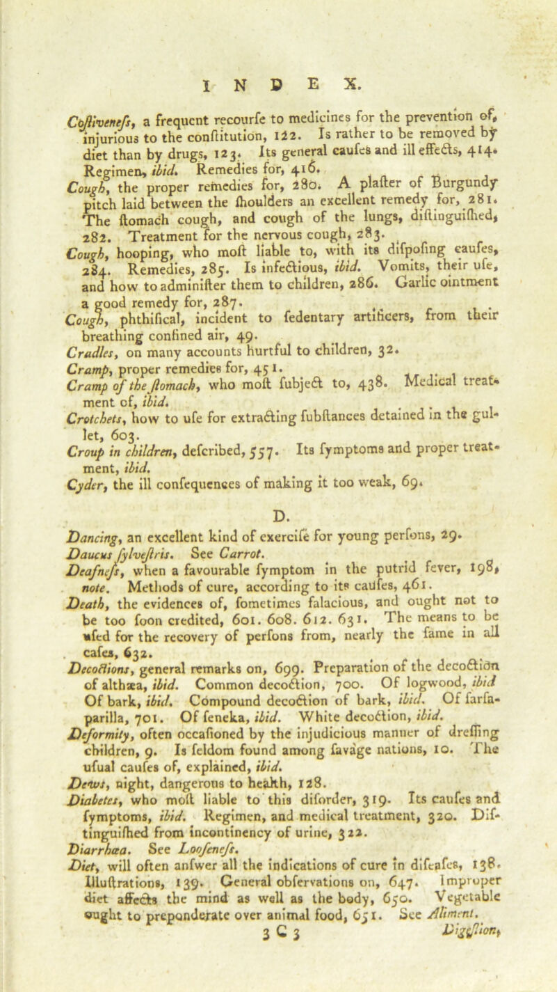 Cbflivenefs, a frequent recourfe to medicines for the prevention of, injurious to the conftitution, 122. Is rather to be removed by diet than by drugs, 123, Its general caufeS and illeffedts, 414. Regimen, ibid. Remedies for, 416. Cough, the proper remedies for, 280. A platter of Burgundy pitch laid between the fhoulders an excellent remedy for, 281. The ftomach cough, and cough of the lungs, diftinguithed, 282. Treatment for the nervous cough, 283. ( Cough, hooping, who moll liable to, with its difpofing caufes, 2S4. Remedies, 285. Is infe&ious, ibid. Vomits, their ufe, and how toadminifter them to children, 286, Gallic ointment a good remedy for, 287. Cough, phthifical, incident to fedentary artificers, from their breathing confined air, 49. Cradles, on many accounts hurtful to children, 32. Cramp, proper remedies for, 45 1. Cramp of the Jlomach, who molt fubjedt to, 43°* Medica. treat* ment of, ibid. , Crotchets, how to ufe for extrafting fubltances detained in the gul- let, 603. Croup in children, deferibed, 557. Its fymptoms and proper treat- ment, ibid. Cyder, the ill confequences of making it too weak, 69* D. Dancing, an excellent kind of exercife for young perfons, 29. Daucus fylvejlris. See Carrot. Deafnejs, when a favourable fymptom in the putrid fever, 198, note. Methods of cure, according to its caufes, 461. Death, the evidences of, fometimes falacious, and ought not to be too foon credited, 601. 608. 612. 631. The means to be nfed for the recovery of perfons from, nearly the fame in ail cafes, 632. Decoctions, general remarks on, 699. Preparation of the deCoftiOn of althsea, ibid. Common decodtion, 700. Of logwood, ibid Of bark, ibid. Compound decodtion of bark, ibid. Of farfa- parilla, 701. Of feneka, ibid. White decodtion, ibid. Deformity, often occafioned by the injudicious manner of dretling children, 9. Is feldom found among favage nations, 10. 'I he ufual caufes of, explained, ibid. Delos, night, dangerous to health, 128. Diabetes, who moll liable to this diforder, 319. Its caufes and fymptoms, ibid. Regimen, and medical treatment, 320. Dif- tinguithed from incontinency of urine, 322. Diarrhoea. See Loofenefs. Diet, will often anfwer all the indications of cure in difeafes, 13P' Illuftrations, 139. General obfervations on, 647. Improper diet affects the mind as well as the body, 650. Vegetable ought to preponderate over animal food, 651. See aliment.